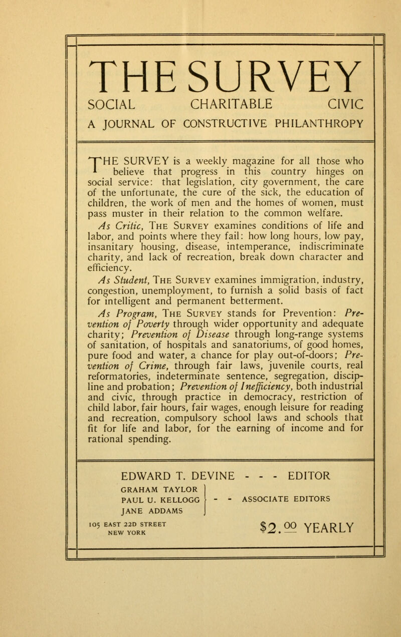 THESURVEY SOCIAL CHARITABLE CIVIC A JOURNAL OF CONSTRUCTIVE PHILANTHROPY THE SURVEY is a weekly magazine for all those who believe that progress in this country hinges on social service: that legislation, city government, the care of the unfortunate, the cure of the sick, the education of children, the work of men and the homes of women, must pass muster in their relation to the common welfare. As Critic, The Survey examines conditions of life and labor, and points where they fail: how long hours, low pay, insanitary housing, disease, intemperance, indiscriminate charity, and lack of recreation, break down character and efficiency. As Student, The Survey examines immigration, industry, congestion, unemployment, to furnish a solid basis of fact for intelligent and permanent betterment. As Program, The Survey stands for Prevention: Pre- vention of Poverty through wider opportunity and adequate charity; Prevention of Disease through long-range systems of sanitation, of hospitals and sanatoriums, of good homes, pure food and water, a chance for play out-of-doors; Pre- vention of Crime, through fair laws, juvenile courts, real reformatories, indeterminate sentence, segregation, discip- line and probation; Prevention of Inefficiency, both industrial and civic, through practice in democracy, restriction of child labor, fair hours, fair wages, enough leisure for reading and recreation, compulsory school laws and schools that fit for life and labor, for the earning of income and for rational spending. EDWARD T. DEVINE - - - EDITOR GRAHAM TAYLOR | PAUL U. KELLOGG -  ASSOCIATE EDITORS JANE ADDAMS J 105 EAST 22D STREET ©O 00 YFARIY NFW YORK yr^ . I L-rVlVL. 1