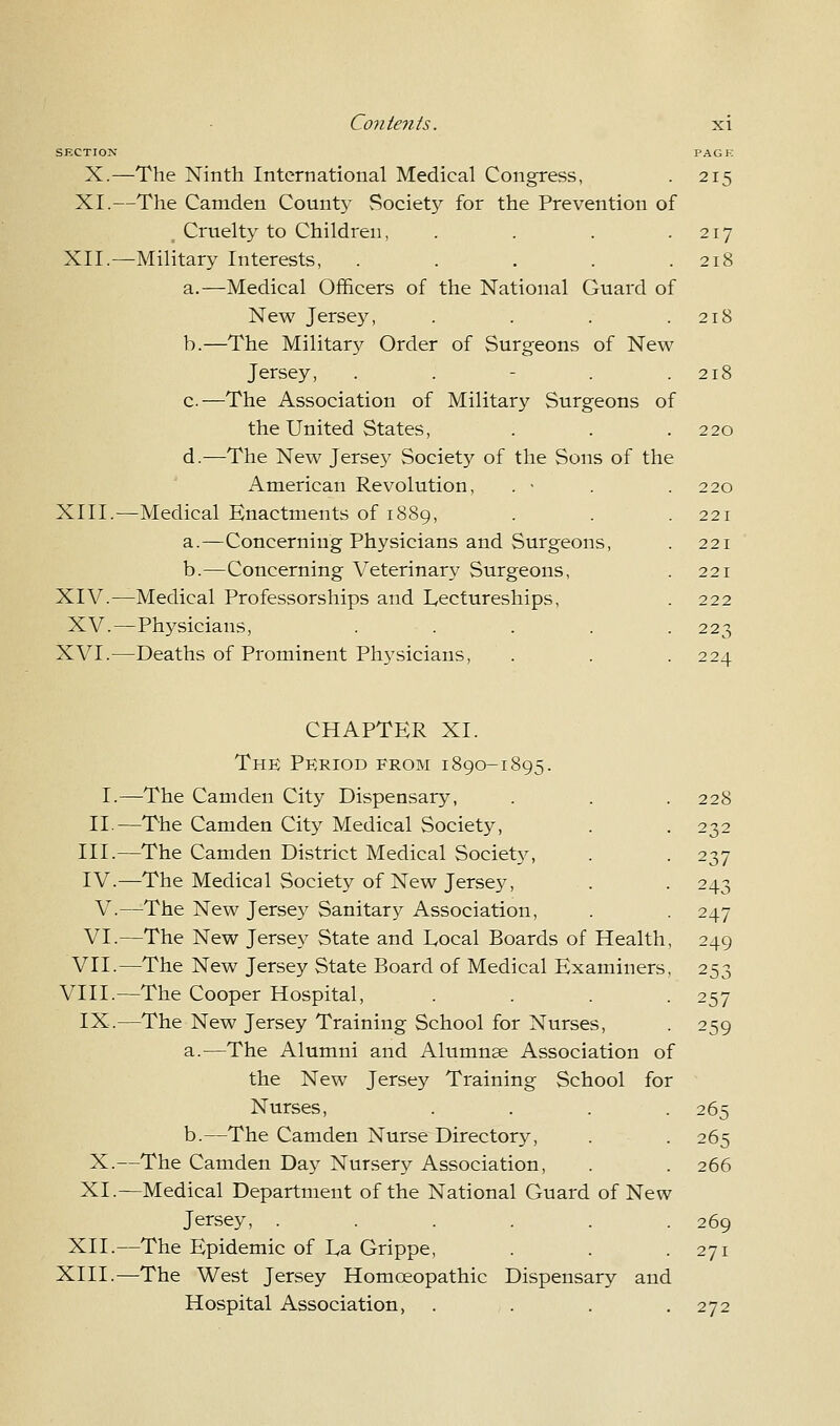 SECTION PACK X.—The Ninth International Medical Congress, . 215 XI.—The Camden County Society for the Prevention of . Cruelty to Children, . . . .217 XII.—Military Interests, . . . . .218 a.—Medical Officers of the National Guard of New Jersey, . . . .218 b.—The Military Order of Surgeons of New Jersey, . . - . .218 c—The Association of Military Surgeons of the United States, . . .220 d.—The New Jersey Society of the Sons of the American Revolution, . • . .220 XIII.—Medical Enactments of 1889, . . . 221 a.—Concerning Physicians and Surgeons, . 221 b.—Concerning Veterinary Surgeons, . 221 XIV.—Medical Professorships and Lectureships, . 222 XV.—Physicians, ..... 223 XVI.—Deaths of Prominent Physicians, . . .224 CHAPTER XI. The Period from 1890-1895. I.—The Camden City Dispensary, II.—The Camden City Medical Society, III.—The Camden District Medical Society, IV.—The Medical Society of New Jersey, V.—The New Jersey Sanitary Association, VI.—The New Jersey State and Local Boards of Health, 249 VII.—The New Jersey State Board of Medical Examiners, 253 VIII.—The Cooper Hospital, .... 257 IX.—The New Jersey Training School for Nurses, . 259 a.—The Alumni and Alumnae Association of the New Jersey Training School for Nurses, .... 265 b.—The Camden Nurse Directory, . . 265 X.—The Camden Day Nursery Association, . . 266 XI.—Medical Department of the National Guard of New Jersey, ...... 269 XII.—The Epidemic of La Grippe, . . .271 XIII.—The West Jersey Homoeopathic Dispensary and Hospital Association, . . . .272 228 232 237 243 247