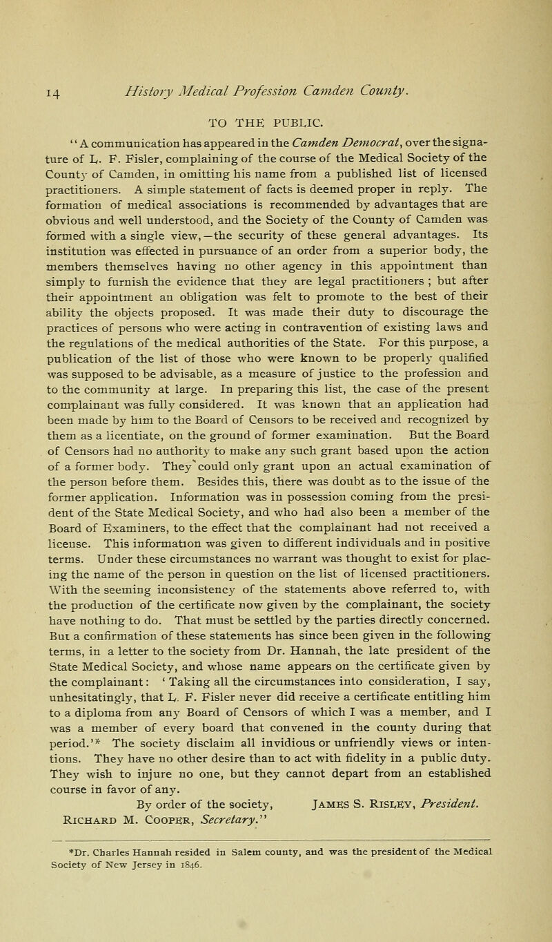 TO THE PUBLIC. '' A communication has appeared in the Camden Democrat, over the signa- ture of L. F. Fisler, complaining of the course of the Medical Society of the County of Camden, in omitting his name from a published list of licensed practitioners. A simple statement of facts is deemed proper in reply. The formation of medical associations is recommended by advantages that are obvious and well understood, and the Society of the County of Camden was formed with a single view,—the security of these general advantages. Its institution was effected in pursuance of an order from a superior body, the members themselves having no other agency in this appointment than simply to furnish the evidence that the}' are legal practitioners ; but after their appointment an obligation was felt to promote to the best of their ability the objects proposed. It was made their duty to discourage the practices of persons who were acting in contravention of existing laws and the regulations of the medical authorities of the State. For this purpose, a publication of the list of those who were known to be properly qualified was supposed to be advisable, as a measure of justice to the profession and to the community at large. In preparing this list, the case of the present complainant was fully considered. It was known that an application had been made by him to the Board of Censors to be received and recognized by them as a licentiate, on the ground of former examination. But the Board of Censors had no authority to make any such grant based upon the action of a former body. They' could only grant upon an actual examination of the person before them. Besides this, there was doubt as to the issue of the former application. Information was in possession coming from the presi- dent of the State Medical Society, and who had also been a member of the Board of Examiners, to the effect that the complainant had not received a license. This information was given to different individuals and in positive terms. Under these circumstances no warrant was thought to exist for plac- ing the name of the person in question on the list of licensed practitioners. With the seeming inconsistency of the statements above referred to, with the production of the certificate now given by the complainant, the society have nothing to do. That must be settled by the parties directly concerned. But a confirmation of these statements has since been given in the following terms, in a letter to the society from Dr. Hannah, the late president of the State Medical Society, and whose name appears on the certificate given by the complainant: ' Taking all the circumstances into consideration, I say, unhesitatingly, that E- F. Fisler never did receive a certificate entitling him to a diploma from any Board of Censors of which I was a member, and I was a member of every board that convened in the county during that period.'* The society disclaim all invidious or unfriendly views or inten- tions. They have no other desire than to act with fidelity in a public duty. They wish to injure no one, but they cannot depart from an established course in favor of any. By order of the society, James S. RiSLEY, President. Richard M. Cooper, Secretary. *Dr. Charles Hannah resided in Salem county, and was the president of the Medical Society of New Jersey in 1846.