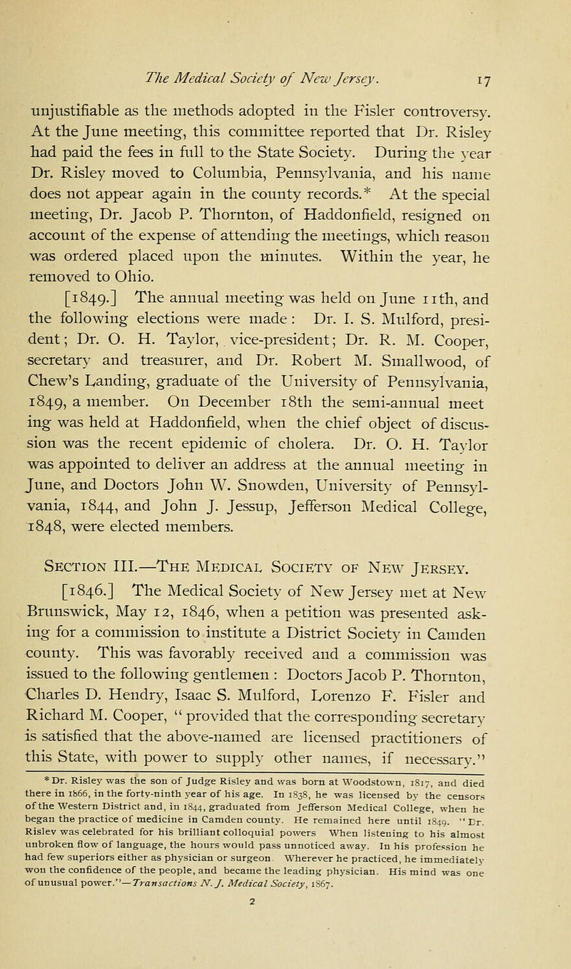 unjustifiable as the methods adopted in the Fisler controversy. At the June meeting, this committee reported that Dr. Risley had paid the fees in full to the State Society. During the year Dr. Risley moved to Columbia, Pennsylvania, and his name does not appear again in the county records.* At the special meeting, Dr. Jacob P. Thornton, of Haddonfield, resigned on account of the expense of attending the meetings, which reason was ordered placed upon the minutes. Within the year, he removed to Ohio. [1849.] The annual meeting was held on June nth, and the following elections were made: Dr. I. S. Mulford, presi- dent; Dr. O. H. Taylor, vice-president; Dr. R. M. Cooper, secretary and treasurer, and Dr. Robert M. Smallwood, of Chew's Landing, graduate of the University of Pennsylvania, 1849, a member. On December 18th the semi-annual meet ing was held at Haddonfield, when the chief object of discus- sion was the recent epidemic of cholera. Dr. O. H. Taylor was appointed to deliver an address at the annual meeting in June, and Doctors John W. Snowden, University of Pennsyl- vania, 1844, and John J. Jessup, Jefferson Medical College, 1848, were elected members. Section III.—The Medical Society of New Jersey. [1846.] The Medical Society of New Jersey met at New Brunswick, May 12, 1846, when a petition was presented ask- ing for a commission to institute a District Society in Camden county. This was favorably received and a commission was issued to the following gentlemen : Doctors Jacob P. Thornton, Charles D. Hendry, Isaac S. Mulford, Lorenzo F. Fisler and Richard M. Cooper,  provided that the corresponding secretary is satisfied that the above-named are licensed practitioners of this State, with power to supply other names, if necessary. *Dr. Risley was the son of Judge Risley and was born at Woodstown, 1817, and died there in 1866, in the forty-ninth year of his age. In 1838, he was licensed by the censors of the Western District and, in 1844, graduated from Jefferson Medical College, when he began the practice of medicine in Camden county. He remained here until 1849. Dr. Rislev was celebrated for his brilliant colloquial powers When listening to his almost unbroken flow of language, the hours would pass unnoticed away. In his profession he had few superiors either as physician or surgeon. Wherever he practiced, he immediately won the confidence of the people, and became the leading physician. His mind was one of unusual power.— Transactions N.J. Medical Society, 1867.