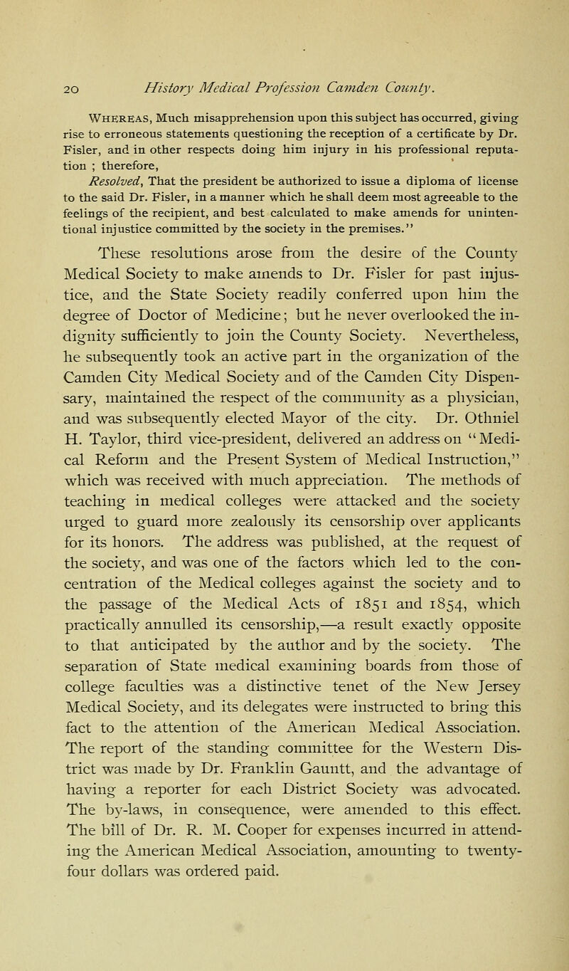 Whereas, Much misapprehension upon this subject has occurred, giving rise to erroneous statements questioning the reception of a certificate by Dr. Fisler, and in other respects doing him injury in his professional reputa- tion ; therefore, Resolved, That the president be authorized to issue a diploma of license to the said Dr. Fisler, in a manner which he shall deem most agreeable to the feelings of the recipient, and best calculated to make amends for uninten- tional injustice committed by the society in the premises. These resolutions arose from the desire of the County Medical Society to make amends to Dr. Fisler for past injus- tice, and the State Society readily conferred upon him the degree of Doctor of Medicine; but he never overlooked the in- dignity sufficiently to join the County Society. Nevertheless, he subsequently took an active part in the organization of the Camden City Medical Society and of the Camden City Dispen- sary, maintained the respect of the community as a physician, and was subsequently elected Mayor of the city. Dr. Othniel H. Taylor, third vice-president, delivered an address on Medi- cal Reform and the Present System of Medical Instruction, which was received with much appreciation. The methods of teaching in medical colleges were attacked and the society urged to guard more zealously its censorship over applicants for its honors. The address was published, at the request of the society, and was one of the factors which led to the con- centration of the Medical colleges against the society and to the passage of the Medical Acts of 1851 and 1854, which practically annulled its censorship,—a result exactly opposite to that anticipated by the author and by the society. The separation of State medical examining boards from those of college faculties was a distinctive tenet of the New Jersey Medical Society, and its delegates were instructed to bring this fact to the attention of the American Medical Association. The report of the standing committee for the Western Dis- trict was made by Dr. Franklin Gauntt, and the advantage of having a reporter for each District Society was advocated. The by-laws, in consequence, were amended to this effect. The bill of Dr. R. M. Cooper for expenses incurred in attend- ing the American Medical Association, amounting to twenty- four dollars was ordered paid.