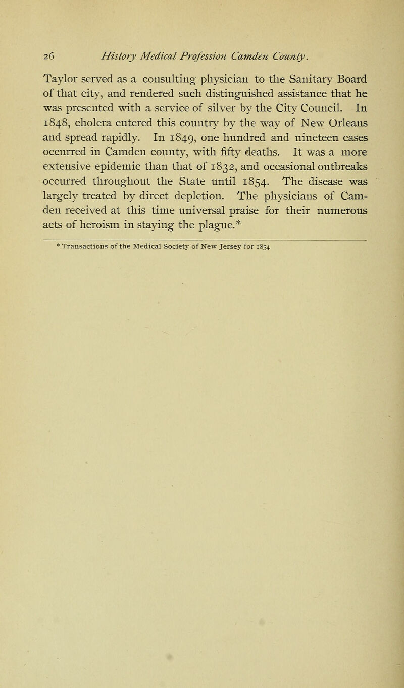 Taylor served as a consulting physician to the Sanitary Board of that city, and rendered such distinguished assistance that he was presented with a service of silver by the City Council. In 1848, cholera entered this country by the way of New Orleans and spread rapidly. In 1849, one hundred and nineteen cases occurred in Camden county, with fifty deaths. It was a more extensive epidemic than that of 1832, and occasional outbreaks occurred throughout the State until 1854. The disease was largely treated by direct depletion. The physicians of Cam- den received at this time universal praise for their numerous acts of heroism in staying the plague.*