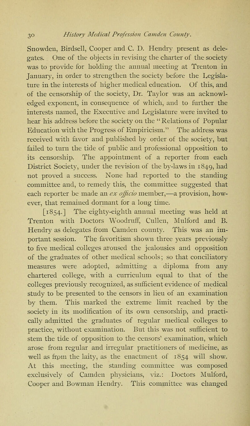 Snowden, Birdsell, Cooper and C. D. Hendry present as dele- gates. One of the objects in revising the charter of the society was to provide for holding the annual meeting at Trenton in January, in order to strengthen the society before the Legisla- ture in the interests of higher medical education. Of this, and of the censorship of the society, Dr. Taylor was an acknowl- edged exponent, in consequence of which, and to further the interests named, the Executive and Legislature were invited to hear his address before the society on the  Relations of Popular Education with the Progress of Empiricism. The address was received with favor and published by order of the society, but failed to turn the tide of public and professional opposition to its censorship. The appointment of a reporter from each District Society, under the revision of the by-laws in 1849, na(^ not proved a success. None had reported to the standing committee and, to remedy this, the committee suggested that each reporter be made an ex officio member,—a provision, how- ever, that remained dormant for a long time. [1854.] The eighty-eighth annual meeting was held at Trenton with Doctors Woodruff, Cullen, Mulford and B. Hendry as delegates from Camden county. This was an im- portant session. The favoritism shown three years previously to five medical colleges aroused the jealousies and opposition of the graduates of other medical schools; so that conciliatory measures were adopted, admitting a diploma from any chartered college, with a curriculum equal to that of the colleges previously recognized, as sufficient evidence of medical study to be presented to the censors in lieu of an examination by them. This marked the extreme limit reached by the society in its modification of its own censorship, and practi- cally admitted the graduates of regular medical colleges to practice, without examination. But this was not sufficient to stem the tide of opposition to the censors' examination, which arose from regular and irregular practitioners of medicine, as well as frpm the laity, as the enactment of 1854 will show. At this meeting, the standing committee was composed exclusively of Camden physicians, viz.: Doctors Mulford, Cooper and Bowman Hendry. This committee was changed