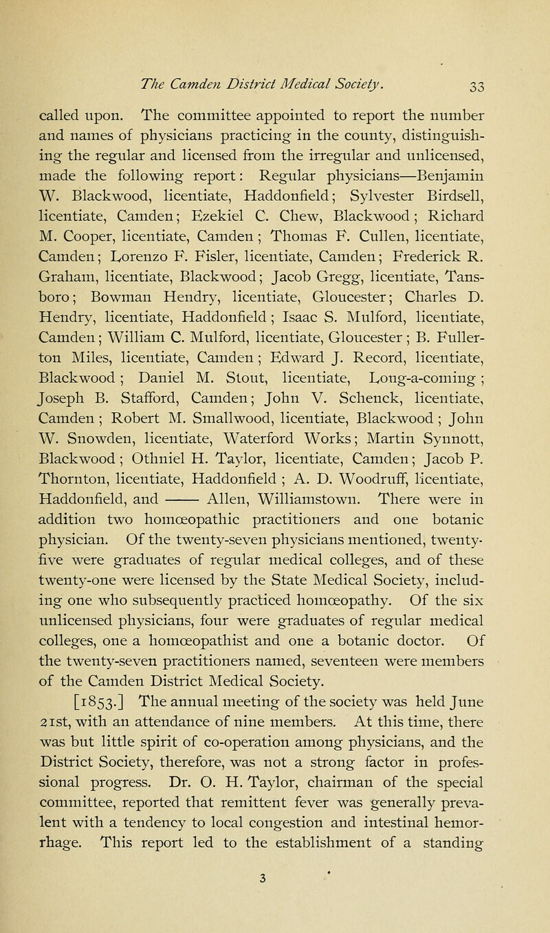 called upon. The committee appointed to report the number and names of physicians practicing in the county, distinguish- ing the regular and licensed from the irregular and unlicensed, made the following report: Regular physicians—Benjamin W. Blackwood, licentiate, Haddonfield; Sylvester Birdsell, licentiate, Camden; Ezekiel C. Chew, Blackwood; Richard M. Cooper, licentiate, Camden ; Thomas F. Cullen, licentiate, Camden; Lorenzo F. Fisler, licentiate, Camden; Frederick R. Graham, licentiate, Blackwood; Jacob Gregg, licentiate, Tans- boro; Bowman Hendry, licentiate, Gloucester; Charles D. Hendry, licentiate, Haddonfield ; Isaac S. Mulford, licentiate, Camden; William C. Mulford, licentiate, Gloucester; B. Fuller- ton Miles, licentiate, Camden; Edward J. Record, licentiate, Blackwood; Daniel M. Stout, licentiate, L,ong-a-coming ; Joseph B. Stafford, Camden; John V. Schenck, licentiate, Camden ; Robert M. Smallwood, licentiate, Blackwood ; John W. Snowden, licentiate, Waterford Works; Martin Synnott, Blackwood ; Othniel H. Taylor, licentiate, Camden; Jacob P. Thornton, licentiate, Haddonfield ; A. D. Woodruff, licentiate, Haddonfield, and Allen, Williamstown. There were in addition two homoeopathic practitioners and one botanic physician. Of the twenty-seven physicians mentioned, twenty- five were graduates of regular medical colleges, and of these twenty-one were licensed by the State Medical Society, includ- ing one who subsequently practiced homoeopathy. Of the six unlicensed physicians, four were graduates of regular medical colleges, one a homceopathist and one a botanic doctor. Of the twenty-seven practitioners named, seventeen were members of the Camden District Medical Society. [1853.] The annual meeting of the society was held June 21st, with an attendance of nine members. At this time, there was but little spirit of co-operation among physicians, and the District Society, therefore, was not a strong factor in profes- sional progress. Dr. O. H. Taylor, chairman of the special committee, reported that remittent fever was generally preva- lent with a tendency to local congestion and intestinal hemor- rhage. This report led to the establishment of a standing