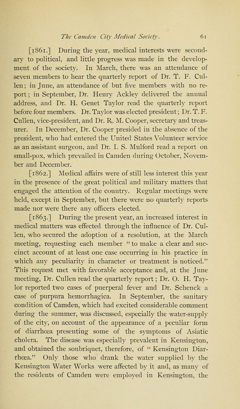 [1861.] During the year, medical interests were second- ary to political, and little progress was made in the develop- ment of the society. In March, there was an attendance of seven members to hear the quarterly report of Dr. T. F. Cul- len; in June, an attendance of but five members with no re- port ; in September, Dr. Henry Ackley delivered the annual address, and Dr. H. Genet Taylor read the quarterly report before four members. Dr. Taylor was elected president; Dr. T. F. Cullen, vice-president, and Dr. R. M. Cooper, secretary and treas- urer. In December, Dr. Cooper presided in the absence of the president, who had entered the United States Volunteer service as an assistant surgeon, and Dr. I. S. Mulford read a report on small-pox, which prevailed in Camden during October, Novem- ber and December. [1862.] Medical affairs were of still less interest this year in the presence of the great political and military matters that engaged the attention of the country. Regular meetings were held, except in September, but there were no quarterly reports made nor were there any officers elected. [1863.] During the present year, an increased interest in medical matters was effected through the influence of Dr. Cul- len, who secured the adoption of a resolution, at the March meeting, requesting each member  to make a clear and suc- cinct account of at least one case occurring in his practice in which any peculiarity in character or treatment is noticed. This request met with favorable acceptance and, at the June meeting, Dr. Cullen read the quarterly report; Dr. O. H. Tay- lor reported two cases of puerperal fever and Dr. Schenck a case of purpura hemorrhagica. In September, the sanitary condition of Camden, which had excited considerable comment during the summer, was discussed, especially the water-supply of the city, on account of the appearance of a peculiar form of diarrhoea presenting some of the symptoms of Asiatic cholera. The disease was especially prevalent in Kensington, and obtained the soubriquet, therefore, of  Kensington Diar- rhoea. Only those who drank the water supplied by the Kensington Water Works were affected by it and, as many of the residents of Camden were employed in Kensington, the