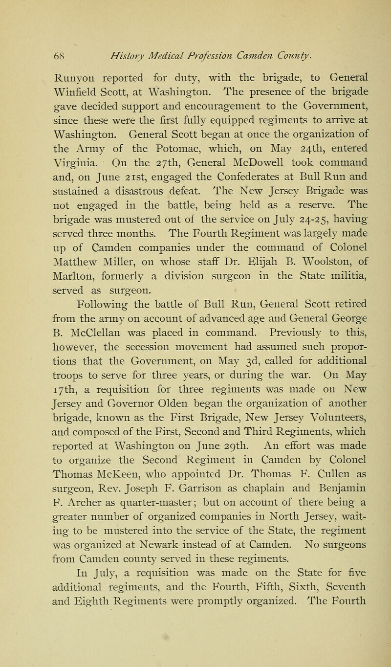 Runyon reported for duty, with the brigade, to General Winfield Scott, at Washington. The presence of the brigade gave decided support and encouragement to the Government, since these were the first fully equipped regiments to arrive at Washington. General Scott began at once the organization of the Army of the Potomac, which, on May 24th, entered Virginia. On the 27th, General McDowell took command and, on June 21st, engaged the Confederates at Bull Run and sustained a disastrous defeat. The New Jersey Brigade was not engaged in the battle, being held as a reserve. The brigade was mustered out of the service on July 24-25, having served three months. The Fourth Regiment was largely made up of Camden companies under the command of Colonel Matthew Miller, on whose staff Dr. Elijah B. Woolston, of Marlton, formerly a division surgeon in the State militia, served as surgeon. Following the battle of Bull Run, General Scott retired from the army on account of advanced age and General George B. McClellan was placed in command. Previously to this, however, the secession movement had assumed such propor- tions that the Government, on May 3d, called for additional troops to serve for three years, or during the war. On May 17th, a requisition for three regiments was made on New Jersey and Governor Olden began the organization of another brigade, known as the First Brigade, New Jersey Volunteers, and composed of the First, Second and Third Regiments, which reported at Washington on June 29th. An effort was made to organize the Second Regiment in Camden by Colonel Thomas McKeen, who appointed Dr. Thomas F. Cullen as surgeon, Rev. Joseph F. Garrison as chaplain and Benjamin F. Archer as quarter-master; but on account of there being a greater number of organized companies in North Jersey, wait- ing to be mustered into the service of the State, the regiment was organized at Newark instead of at Camden. No surgeons from Camden county served in these regiments. In July, a requisition was made on the State for five additional regiments, and the Fourth, Fifth, Sixth, Seventh and Eighth Regiments were promptly organized. The Fourth