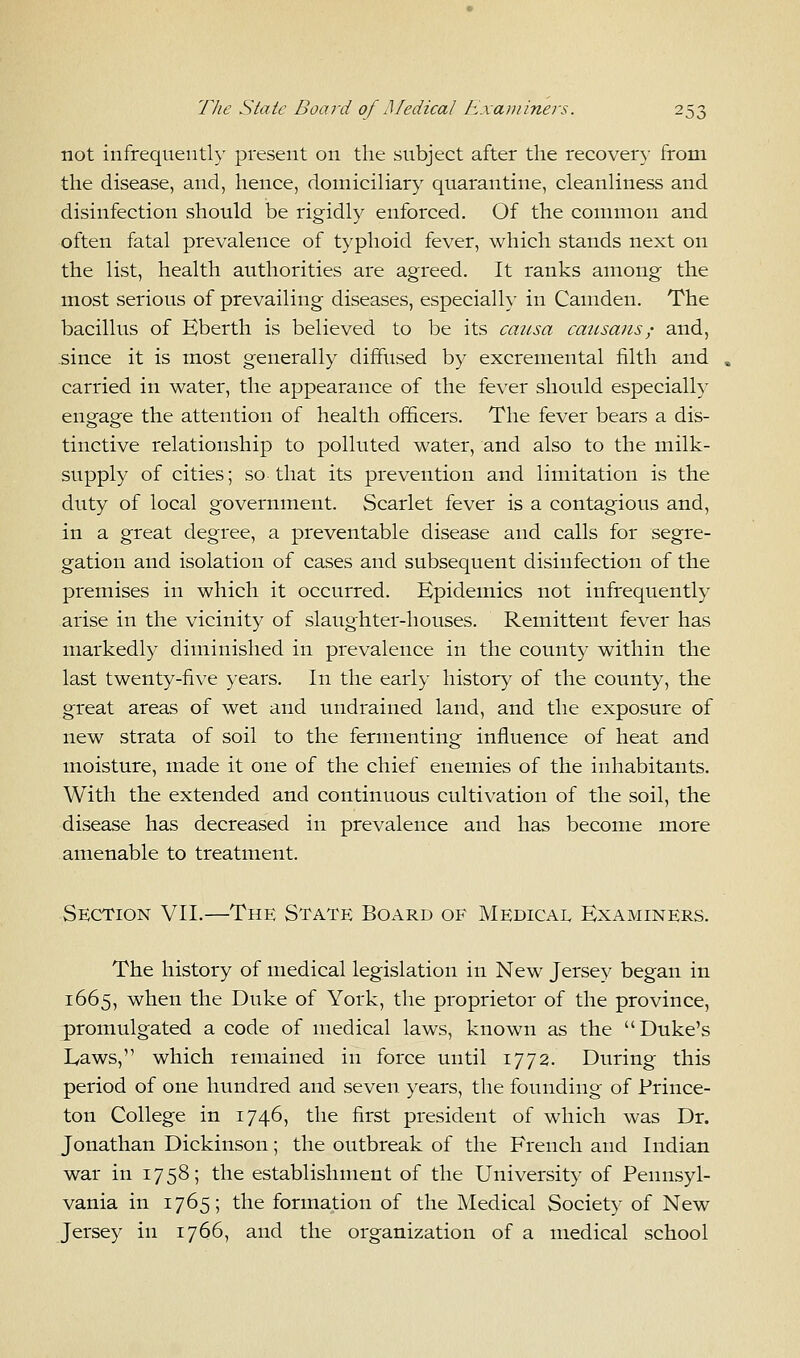 not infrequently present on the subject after the recovery from the disease, and, hence, domiciliary quarantine, cleanliness and disinfection should be rigidly enforced. Of the common and often fatal prevalence of typhoid fever, which stands next on the list, health authorities are agreed. It ranks among the most serious of prevailing diseases, especially in Camden. The bacillus of Eberth is believed to be its causa causans,- and, since it is most generally diffused by excremental filth and , carried in water, the appearance of the fever should especially engage the attention of health officers. The fever bears a dis- tinctive relationship to polluted water, and also to the milk- supply of cities; so that its prevention and limitation is the duty of local government. Scarlet fever is a contagious and, in a great degree, a preventable disease and calls for segre- gation and isolation of cases and subsequent disinfection of the premises in which it occurred. Epidemics not infrequently arise in the vicinity of slaughter-houses. Remittent fever has markedly diminished in prevalence in the county within the last twenty-five years. In the early history of the county, the great areas of wet and undrained land, and the exposure of new strata of soil to the fermenting influence of heat and moisture, made it one of the chief enemies of the inhabitants. With the extended and continuous cultivation of the soil, the disease has decreased in prevalence and has become more amenable to treatment. Section VII.—The State Board of Medical Examiners. The history of medical legislation in New Jersey began in 1665, when the Duke of York, the proprietor of the province, promulgated a code of medical laws, known as the Duke's Laws, which remained in force until 1772. During this period of one hundred and seven years, the founding of Prince- ton College in 1746, the first president of which was Dr. Jonathan Dickinson; the outbreak of the French and Indian war in 1758; the establishment of the University of Pennsyl- vania in 1765; the formation of the Medical Society of New Jersey in 1766, and the organization of a medical school