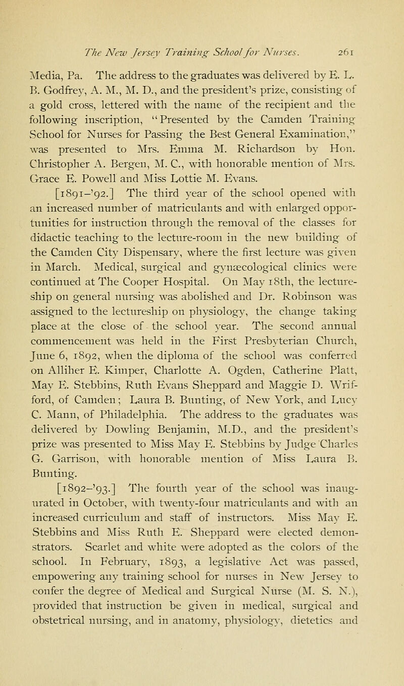 Media, Pa. The address to the graduates was delivered by E. L. B. Godfrey, A. M., M. D., and the president's prize, consisting of a gold cross, lettered with the name of the recipient and the following inscription, Presented by the Camden Training School for Nurses for Passing the Best General Examination, was presented to Mrs. Emma M. Richardson by Hon. Christopher A. Bergen, M. C, with honorable mention of Mrs. Grace E. Powell and Miss Lottie M. Evans. [i89i-'92.] The third year of the school opened with an increased number of matriculants and with enlarged oppor- tunities for instruction through the removal of the classes for didactic teaching to the lecture-room in the new building of the Camden City Dispensary, where the first lecture was given in March. Medical, surgical and gynaecological clinics were continued at The Cooper Hospital. On May 18th, the lecture- ship on general nursing was abolished and Dr. Robinson was assigned to the lectureship on physiology, the change taking place at the close of the school year. The second annual commencement was held in the First Presbyterian Church, June 6, 1892, when the diploma of the school was conferred on Alliher E. Kimper, Charlotte A. Ogden, Catherine Piatt, May E. Stebbins, Ruth Evans Sheppard and Maggie D. Wrif- ford, of Camden; Laura B. Bunting, of New York, and Lucy C. Mann, of Philadelphia. The address to the graduates was delivered by Dowling Benjamin, M.D., and the president's prize was presented to Miss May E. Stebbins by Judge Charles G. Garrison, with honorable mention of Miss Laura B. Bunting. [i892-'93.] The fourth year of the school was inaug- urated in October, with twenty-four matriculants and with an increased curriculum and staff of instructors. Miss May E. Stebbins and Miss Ruth E. Sheppard were elected demon- strators. Scarlet and white were adopted as the colors of the school. In February, 1893, a legislative Act was passed, empowering any training school for nurses in New Jersey to confer the degree of Medical and Surgical Nurse (M. S. N.), provided that instruction be given in medical, surgical and obstetrical nursing, and in anatomy, physiology, dietetics and