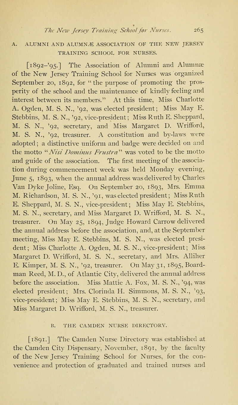 A. ALUMNI AND ALUMN4 ASSOCIATION OF THE NEW JERSEY TRAINING SCHOOL FOR NURSES. [1892-95.] The Association of Alumni and Alumnae of the New Jersey Training School for Nurses was organized September 20, 1892, for the purpose of promoting the pros- perity of the school and the maintenance of kindly feeling and interest between its members. At this time, Miss Charlotte A. Ogden, M. S. N., '92, was elected president; Miss May E. Stebbins, M. S. N., '92, vice-president; Miss Ruth E. Sheppard, M. S. N., '92, secretary, and Miss Margaret D. Wrifford, M. S. N., '92, treasurer. A constitution and by-laws were adopted; a distinctive uniform and badge were decided on and the motto Nisi Dominus Frusta was voted to be the motto and guide of the association. The first meeting of the associa- tion during commencement week was held Monday evening, June 5, 1893, when the annual address was delivered by Charles Van Dyke Joline, Esq. On September 20, 1893, Mrs. Emma M. Richardson, M. S. N., '91, was elected president; Miss Ruth E. Sheppard, M. S. N., vice-president; Miss May E. Stebbins, M. S. N., secretary, and Miss Margaret D. Wrifford, M. S. N., treasurer. On May 25, 1894, Judge Howard Carrow delivered the annual address before the association, and, at the September meeting, Miss May E. Stebbins, M. S. N., was elected presi- dent; Miss Charlotte A. Ogden, M. S. N., vice-president; Miss Margaret D. Wrifford, M. S. N., secretary, and Mrs. Alliher E. Kimper, M. S. N., '92, treasurer. On May 31, 1895, Board- man Reed, M. D., of Atlantic City, delivered the annual address before the association. Miss Mattie A. Fox, M. S. N., '94, was elected president; Mrs. Clorinda H. Simmons, M. S. N., '93, vice-president; Miss May E. Stebbins, M. S. N., secretary, and Miss Margaret D. Wrifford, M. S. N., treasurer. B. THE CAMDEN NURSE DIRECTORY. [1891.] The Camden Nurse Directory was established at the Camden City Dispensary, November, 1891, by the faculty of the New Jersey Training School for Nurses, for the con- venience and protection of graduated and trained nurses and