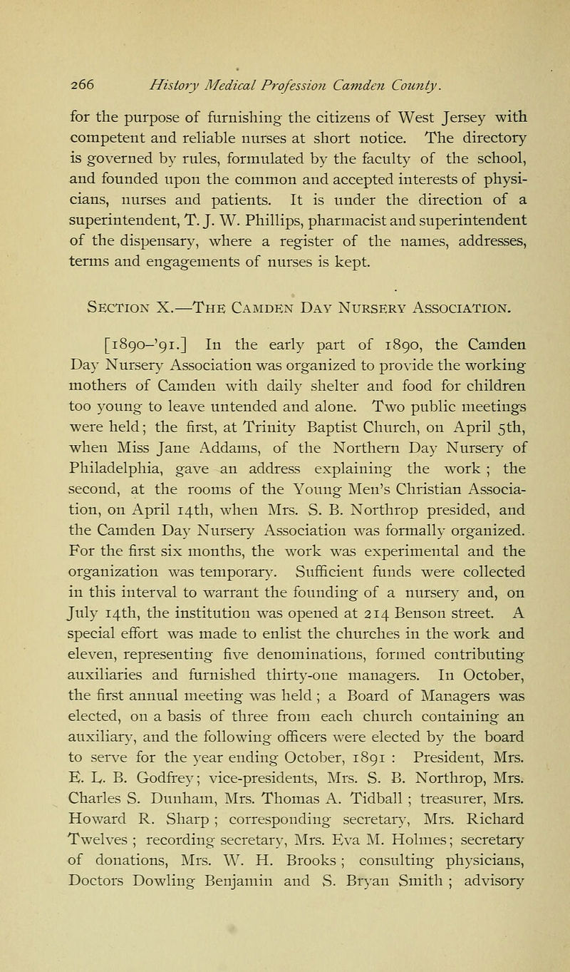 for the purpose of furnishing the citizens of West Jersey with competent and reliable nurses at short notice. The directory is governed by rules, formulated by the faculty of the school, and founded upon the common and accepted interests of physi- cians, nurses and patients. It is under the direction of a superintendent, T. J. W. Phillips, pharmacist and superintendent of the dispensary, where a register of the names, addresses, terms and engagements of nurses is kept. Section X.—The Camden Day Nursery Association. [1890-91.] In the early part of 1890, the Camden Day Nursery Association was organized to provide the working mothers of Camden with daily shelter and food for children too young to leave untended and alone. Two public meetings were held; the first, at Trinity Baptist Church, on April 5th, when Miss Jane Addams, of the Northern Day Nursery of Philadelphia, gave an address explaining the work ; the second, at the rooms of the Young Men's Christian Associa- tion, on April 14th, when Mrs. S. B. Northrop presided, and the Camden Day Nursery Association was formally organized. For the first six months, the work was experimental and the organization was temporary. Sufficient funds were collected in this interval to warrant the founding of a nursery and, on July 14th, the institution was opened at 214 Benson street. A special effort was made to enlist the churches in the work and eleven, representing five denominations, formed contributing auxiliaries and furnished thirty-one managers. In October, the first annual meeting was held ; a Board of Managers was elected, on a basis of three from each church containing an auxiliary, and the following officers were elected by the board to serve for the year ending October, 1891 : President, Mrs. E. L. B. Godfrey; vice-presidents, Mrs. S. B. Northrop, Mrs. Charles S. Dunham, Mrs. Thomas A. Tidball ; treasurer, Mrs. Howard R. Sharp ; corresponding secretary, Mrs. Richard Twelves ; recording secretary, Mrs. Eva M. Holmes; secretary of donations, Mrs. W. H. Brooks ; consulting physicians, Doctors Dowling Benjamin and S. Bryan Smith ; advisory