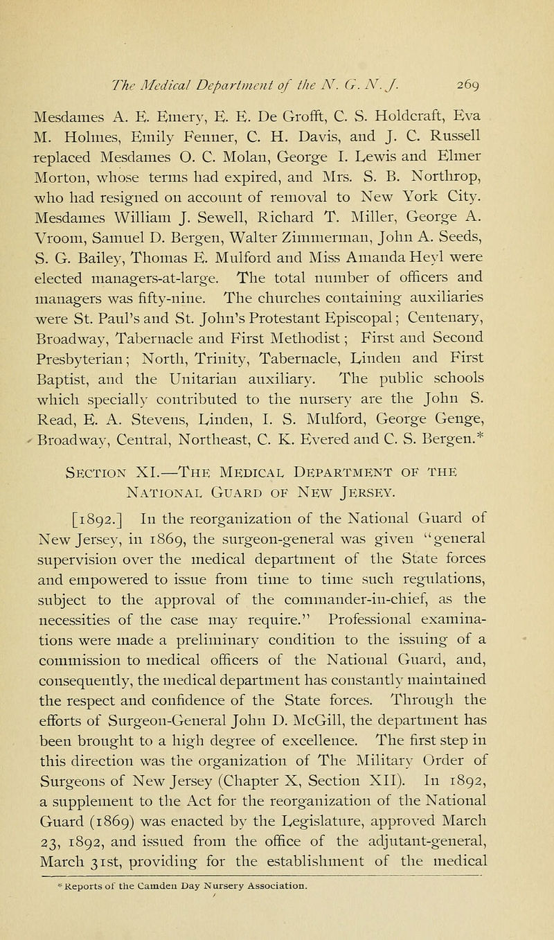 Mesdames A. E. Emery, E. E. De Grofft, C. S. Holdcraft, Eva M. Holmes, Emily Fenner, C. H. Davis, and J. C. Russell replaced Mesdames 0. C. Molan, George I. Lewis and Elmer Morton, whose terms had expired, and Mrs. S. B. Northrop, who had resigned on account of removal to New York City. Mesdames William J. Sewell, Richard T. Miller, George A. Vroom, Samuel D. Bergen, Walter Zimmerman, John A. Seeds, S. G. Bailey, Thomas E. Mulford and Miss Amanda Heyl were elected managers-at-large. The total number of officers and managers was fifty-nine. The churches containing auxiliaries were St. Paul's and St. John's Protestant Episcopal; Centenary, Broadway, Tabernacle and First Methodist; First and Second Presbyterian; North, Trinity, Tabernacle, Linden and First Baptist, and the Unitarian auxiliary. The public schools which specially contributed to the nursery are the John S. Read, E. A. Stevens, Linden, I. S. Mulford, George Genge, < Broadway, Central, Northeast, C. K. Evered and C. S. Bergen.* Section XL—The Medical Department of the National Guard of New Jersey. [1892.] In the reorganization of the National Guard of New Jersey, in 1869, the surgeon-general was given general supervision over the medical department of the State forces and empowered to issue from time to time such regulations, subject to the approval of the commander-in-chief, as the necessities of the case may require. Professional examina- tions were made a preliminary condition to the issuing of a commission to medical officers of the National Guard, and, consequently, the medical department has constantly maintained the respect and confidence of the State forces. Through the efforts of Surgeon-General John D. McGill, the department has been brought to a high degree of excellence. The first step in this direction was the organization of The Military Order of Surgeons of New Jersey (Chapter X, Section XII). In 1892, a supplement to the Act for the reorganization of the National Guard (1869) was enacted by the Legislature, approved March 23, 1892, and issued from the office of the adjutant-general, March 31st, providing for the establishment of the medical * Reports of the Camdeii Day Nursery Association.