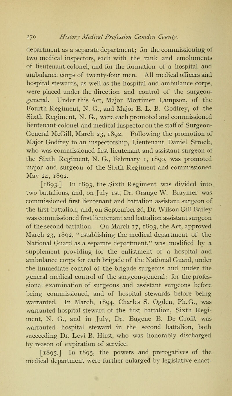 department as a separate department; for the commissioning of two medical inspectors, each with the rank and emoluments of lieutenant-colonel, and for the formation of a hospital and ambulance corps of twenty-four men. All medical officers and hospital stewards, as well as the hospital and ambulance corps, were placed under the direction and control of the surgeon- general. Under this Act, Major Mortimer Lampson, of the Fourth Regiment, N. G., and Major E. L. B. Godfrey, of the Sixth Regiment, N. G., were each promoted and commissioned lieutenant-colonel and medical inspector on the staff of Surgeon- General McGill, March 23, 1892. Following the promotion of Major Godfrey to an inspectorship, Lieutenant Daniel Strock, who was commissioned first lieutenant and assistant surgeon of the Sixth Regiment, N. G., February 1, 1890, was promoted major and surgeon of the Sixth Regiment and commissioned May 24, 1892. [1893.] In 1893, the Sixth Regiment was divided into two battalions, and, on July 1st, Dr. Orange W. Braymer was commissioned first lieutenant and battalion assistant surgeon of the first battalion, and, on September 2d, Dr. Wilson Gill Bailey was commissioned first lieutenant and battalion assistant surgeon of the second battalion. On March 17, 1893, the Act, approved March 23, 1892, establishing the medical department of the National Guard as a separate department, was modified by a supplement providing for the enlistment of a hospital and ambulance corps for each brigade of the National Guard, under the immediate control of the brigade surgeons and under the general medical control of the surgeon-general; for the profes- sional examination of surgeons and assistant surgeons before being commissioned, and of hospital stewards before being warranted. In March, 1894, Charles S. Ogden, Ph.G., was warranted hospital steward of the first battalion, Sixth Regi- ment, N. G., and in July, Dr. Eugene E. De Grofft was warranted hospital steward in the second battalion, both succeeding Dr. Levi B. Hirst, who was honorably discharged by reason of expiration of service. [1895.] In 1895, the powers and prerogatives of the medical department were further enlarged by legislative enact-