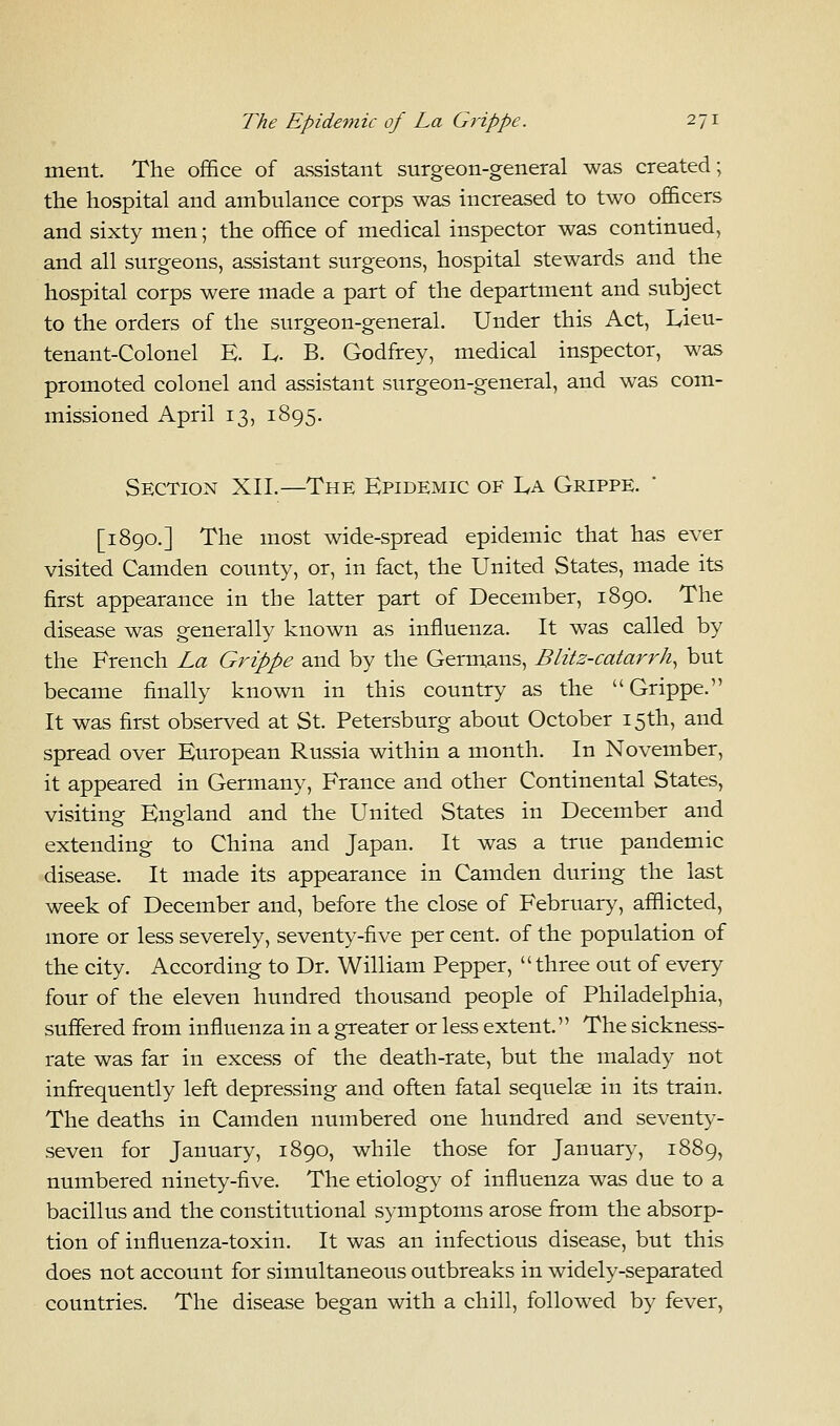 merit. The office of assistant surgeon-general was created; the hospital and ambulance corps was increased to two officers and sixty men; the office of medical inspector was continued, and all surgeons, assistant surgeons, hospital stewards and the hospital corps were made a part of the department and subject to the orders of the surgeon-general. Under this Act, L,ieu- tenant-Colonel E. h. B. Godfrey, medical inspector, was promoted colonel and assistant surgeon-general, and was com- missioned April 13, 1895. Section XII.—The Epidemic of La Grippe. [1890.] The most wide-spread epidemic that has ever visited Camden county, or, in fact, the United States, made its first appearance in the latter part of December, 1890. The disease was generally known as influenza. It was called by the French La Grippe and by the Germans, Blitz-catarrh, but became finally known in this country as the Grippe. It was first observed at St. Petersburg about October 15th, and spread over European Russia within a month. In November, it appeared in Germany, France and other Continental States, visiting England and the United States in December and extending to China and Japan. It was a true pandemic disease. It made its appearance in Camden during the last week of December and, before the close of February, afflicted, more or less severely, seventy-five per cent, of the population of the city. According to Dr. William Pepper, three out of every four of the eleven hundred thousand people of Philadelphia, suffered from influenza in a greater or less extent. The sickness- rate was far in excess of the death-rate, but the malady not infrequently left depressing and often fatal sequelae in its train. The deaths in Camden numbered one hundred and seventy- seven for January, 1890, while those for January, 1889, numbered ninety-five. The etiology of influenza was due to a bacillus and the constitutional symptoms arose from the absorp- tion of influenza-toxin. It was an infectious disease, but this does not account for simultaneous outbreaks in widely-separated countries. The disease began with a chill, followed by fever,