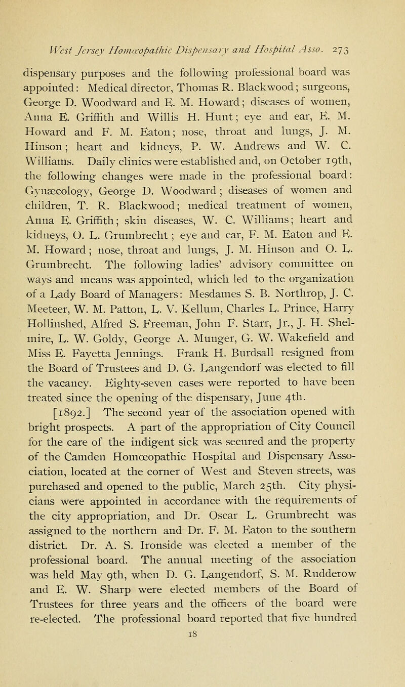 dispensary purposes and the following professional board was appointed: Medical director, Thomas R. Blackwood; surgeons, George D. Woodward and E. M. Howard; diseases of women, Anna E. Griffith and Willis H. Hunt; eye and ear, E. M. Howard and F. M. Eaton; nose, throat and lungs, J. M. Hinson; heart and kidneys, P. W. Andrews and W. C. Williams. Daily clinics were established and, on October 19th, the following changes were made in the professional board: Gynaecology, George D. Woodward ; diseases of women and children, T. R. Blackwood; medical treatment of women, Anna E. Griffith; skin diseases, W. C. Williams; heart and kidneys, O. L. Grumbrecht; eye and ear, F. M. Eaton and E. M. Howard ; nose, throat and lungs, J. M. Hinson and O. L, Grumbrecht. The following ladies' advisor}- committee on ways and means was appointed, which led to the organization of a Eady Board of Managers: Mesdames S. B. Northrop, J. C. Meeteer, W. M. Patton, L. V. Kellum, Charles L. Prince, Harry Hollinshed, Alfred S. Freeman, John F. Starr, Jr., J. H. Shel- mire, L. W. Goldy, George A. Munger, G. W. Wakefield and Miss E. Fayetta Jennings. Frank H. Burdsall resigned from the Board of Trustees and D. G. Langendorf was elected to fill the vacancy. Eighty-seven cases were reported to have been treated since the opening of the dispensary, June 4th. [1892.] The second year of the association opened with bright prospects. A part of the appropriation of City Council for the care of the indigent sick was secured and the property of the Camden Homoeopathic Hospital and Dispensary Asso- ciation, located at the corner of West and Steven streets, was purchased and opened to the public, March 25th. City physi- cians were appointed in accordance with the requirements of the city appropriation, and Dr. Oscar L. Grumbrecht was assigned to the northern and Dr. F. M. Eaton to the southern district. Dr. A. S. Ironside was elected a member of the professional board. The annual meeting of the association was held May 9th, when D. G. Langendorf, S. M. Rudderow and E. W. Sharp were elected members of the Board of Trustees for three years and the officers of the board were re-elected. The professional board reported that five hundred iS