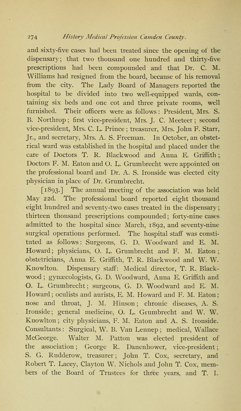 and sixty-five cases had been treated since the opening of the dispensary; that two thousand one hundred and thirty-five prescriptions had been compounded and that Dr. C. M, Williams had resigned from the board, because of his removal from the city. The Lady Board of Managers reported the hospital to be divided into two well-equipped wards, con- taining six beds and one cot and three private rooms, well furnished. Their officers were as follows: President, Mrs. S- B. Northrop; first vice-president, Mrs. J. C. Meeteer; second vice-president, Mrs. C. E. Prince ; treasurer, Mrs. John F. Starr, Jr., and secretary, Mrs. A. S. Freeman. In October, an obstet- rical ward was established in the hospital and placed under the care of Doctors T. R. Blackwood and Anna E. Griffith;. Doctors F. M. Baton and O. E. Grumbrecht were appointed on the professional board and Dr. A. S. Ironside was elected city physician in place of Dr. Grumbrecht. [1893.] The annual meeting of the association was held May 22d. The professional board reported eight thousand eight hundred and seventy-two cases treated in the dispensary; thirteen thousand prescriptions compounded; forty-nine cases admitted to the hospital since March, 1892, and seventy-nine surgical operations performed. The hospital staff was consti- tuted as follows: Surgeons, G. D. Woodward and E. M. Howard; physicians, O. E. Grumbrecht and F. M. Eaton ; obstetricians, Anna E. Griffith, T. R. Blackwood and W. WT. Knowlton. Dispensary staff: Medical director, T. R. Black- wood ; gynaecologists, G. D. Woodward, Anna E. Griffith and O. L. Grumbrecht; surgeons, G. D. Woodward and E. M. Howard; oculists and aurists, E. M. Howard and F. M. Eaton; nose and throat, J. M. Hinson; chronic diseases, A. S. Ironside; general medicine, O. E. Grumbrecht and W. W. Knowlton ; city physicians, F. M. Eaton and A. S. Ironside. Consultants : Surgical, W. B. Van Eennep ; medical, Wallace McGeorge. Walter M. Patton was elected president of the association; George R. Danenhower, vice-president; S. G. Rudderow, treasurer; John T. Cox, secretary, and Robert T. Eacey, Clayton W. Nichols and John T. Cox, mem- bers of the Board of Trustees for three years, and T. I.