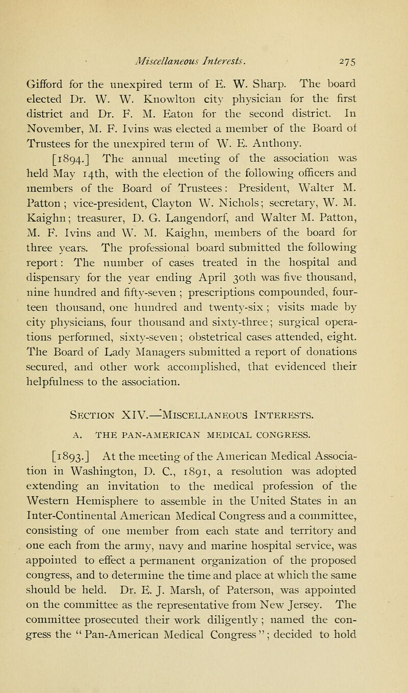 Gifford for the unexpired term of E. W. Sharp. The board elected Dr. W. W. Knowlton city physician for the first district and Dr. F. M. Eaton for the second district. In November, M. F. Ivins was elected a member of the Board of Trustees for the unexpired term of W. E. Anthony. [1894.] The annual meeting of the association was held May 14th, with the election of the following officers and members of the Board of Trustees: President, Walter M. Patton ; vice-president, Clayton W. Nichols; secretary, W. M. Kaighn; treasurer, D. G. Eangendorf, and Walter M. Patton, M. F. Ivins and W. M. Kaighn, members of the board for three years. The professional board submitted the following report: The number of cases treated in the hospital and dispensary for the year ending April 30th was five thousand, nine hundred and fifty-seven ; prescriptions compounded, four- teen thousand, one hundred and twenty-six ; visits made by city physicians, four thousand and sixty-three; surgical opera- tions performed, sixty-seven; obstetrical cases attended, eight. The Board of Lady Managers submitted a report of donations secured, and other work accomplished, that evidenced their helpfulness to the association. Section XIV.—Miscellaneous Interests. A. THE PAN-AMERICAN MEDICAL CONGRESS. [1893.] At the meeting of the American Medical Associa- tion in Washington, D. C, 1891, a resolution was adopted extending an invitation to the medical profession of the Western Hemisphere to assemble in the United States in an Inter-Continental American Medical Congress and a committee, consisting of one member from each state and territory and one each from the army, navy and marine hospital service, was appointed to effect a permanent organization of the proposed congress, and to determine the time and place at which the same should be held. Dr. E. J. Marsh, of Paterson, was appointed on the committee as the representative from New Jersey. The committee prosecuted their work diligently ; named the con- gress the Pan-American Medical Congress; decided to hold