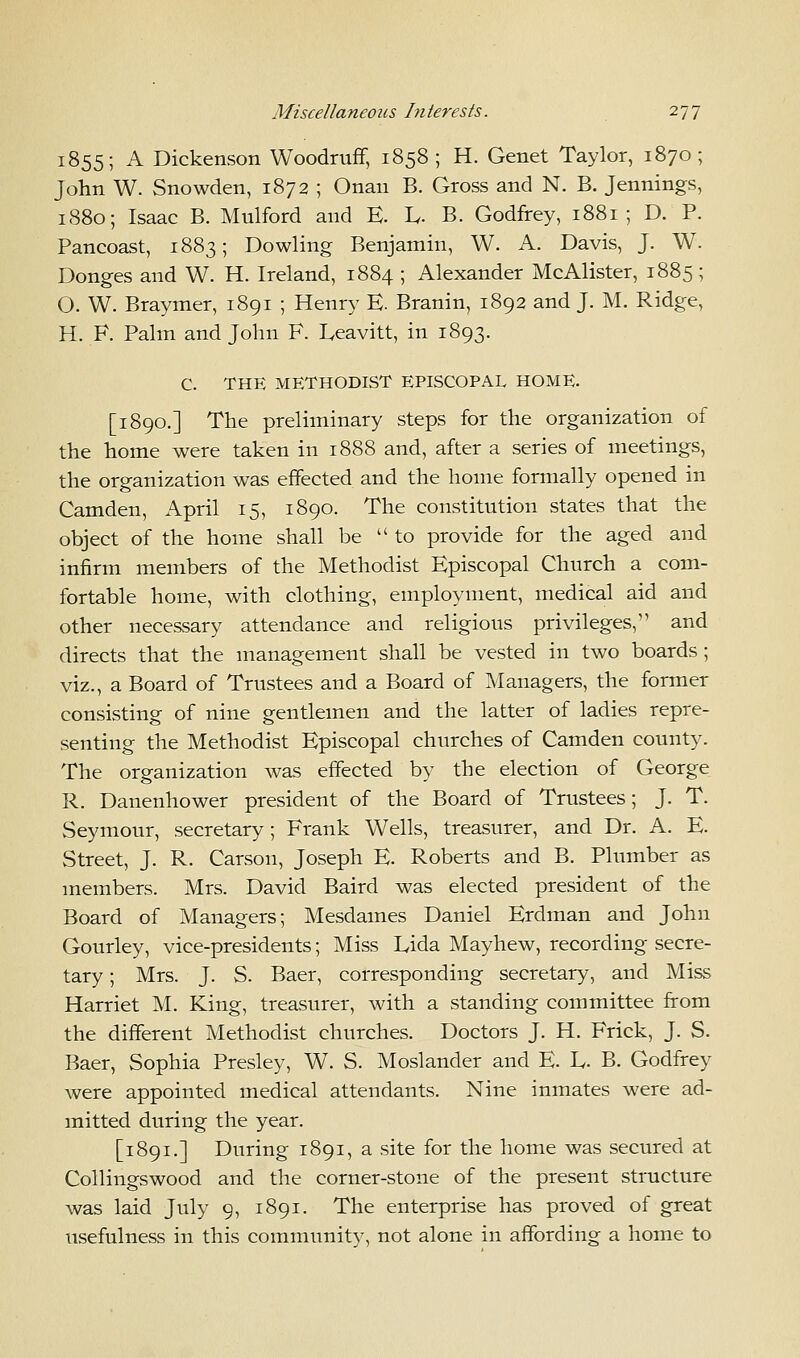 1855; A Dickenson Woodruff, 1858 ; H. Genet Taylor, 1870; John W. Snowden, 1872 ; Onan B. Gross and N. B. Jennings, 1880; Isaac B. Mulford and E. L,. B. Godfrey, 1881 ; D. P. Pancoast, 1883; Dowling Benjamin, W. A. Davis, J. W. Donges and W. H. Ireland, 1884 ; Alexander McAlister, 1885 ; O. W. Braymer, 1891 ; Henry E. Branin, 1892 and J. M. Ridge, H. F. Palm and John F. Leavitt, in 1893. C. THE METHODIST EPISCOPAL HOME. [1890.] The preliminary steps for the organization of the home were taken in 1888 and, after a series of meetings, the organization was effected and the home formally opened in Camden, April 15, 1890. The constitution states that the object of the home shall be  to provide for the aged and infirm members of the Methodist Episcopal Church a com- fortable home, with clothing, employment, medical aid and other necessary attendance and religious privileges, and directs that the management shall be vested in two boards; viz., a Board of Trustees and a Board of Managers, the former consisting of nine gentlemen and the latter of ladies repre- senting the Methodist Episcopal churches of Camden county. The organization was effected by the election of George R. Danenhower president of the Board of Trustees; J. T. Seymour, secretary; Frank Wells, treasurer, and Dr. A. E. Street, J. R. Carson, Joseph E. Roberts and B. Plumber as members. Mrs. David Baird was elected president of the Board of Managers; Mesdames Daniel Erdman and John Gourley, vice-presidents; Miss Lida Mayhew, recording secre- tary ; Mrs. J. S. Baer, corresponding secretary, and Miss Harriet M. King, treasurer, with a standing committee from the different Methodist churches. Doctors J. H. Frick, J. S. Baer, Sophia Presley, W. S. Moslander and E. L,. B. Godfrey were appointed medical attendants. Nine inmates were ad- mitted during the year. [1891.] During 1891, a site for the home was secured at Collingswood and the corner-stone of the present structure was laid July 9, 1891. The enterprise has proved of great usefulness in this community, not alone in affording a home to