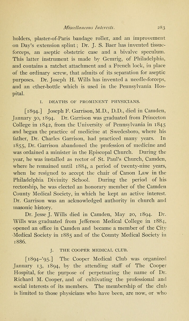 holders, plaster-of-Paris bandage roller, and an improvement on Day's extension splint; Dr. J. S. Baer has invented tissue- forceps, an aseptic obstetric case and a bivalve speculum. This latter instrument is made by Gemrig, of Philadelphia, and contains a ratchet attachment and a French lock, in place of the ordinary screw, that admits of its separation for aseptic purposes. Dr. Joseph H. Wills has invented a needle-forceps, and an ether-bottle which is used in the Pennsylvania Hos- pital. I. DEATHS OF PROMINENT PHYSICIANS. [1894.] Joseph F. Garrison, M.D., D.D., died in Camden, January 30, 1894. Dr. Garrison was graduated from Princeton College in 1842, from the University of Pennsylvania in 1845 and began the practice of medicine at Swedesboro, where his father, Dr. Charles Garrison, had practiced many years. In 1855, Dr. Garrison abandoned the profession of medicine and was ordained a minister in the Episcopal Church. During the year, he was installed as rector of St. Paul's Church, Camden, where he remained until 1884, a period of twenty-nine years, when he resigned to accept the chair of Canon Law in the Philadelphia Divinity School. During the period of his rectorship, he was elected an honorary member of the Camden County Medical Society, in which he kept an active interest. Dr. Garrison was an acknowledged authority in church and masonic history. Dr. Jesse J. Wills died in Camden, May 20, 1894. Dr. Wills was graduated from Jefferson Medical College in 1884, opened an office in Camden and became a member of the City Medical Society in 1885 and of the County Medical Society in 1886. J. THE COOPER MEDICAL CLUB. [i894-'95.] The Cooper Medical Club was organized January 13, 1894, by the attending staff of The Cooper Hospital, for the purpose of perpetuating the name of Dr. Richard M. Cooper, and of cultivating the professional and social interests of its members. The membership of the club is limited to those physicians who have been, are now, or who