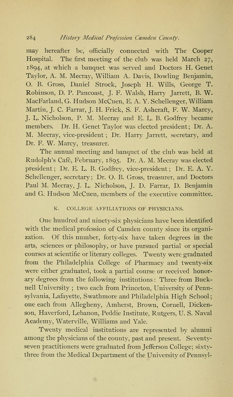 may hereafter be, officially connected with The Cooper Hospital. The first meeting of the club was held March 27, 1894, at which a banquet was served and Doctors H. Genet Taylor, A. M. Mecray, William A. Davis, Dowling Benjamin, O. B. Gross, Daniel Strock, Joseph H. Wills, George T, Robinson, D. P. Pancoast, J. F. Walsh, Harry Jarrett, B. W. MacFarland, G. Hudson McCuen, E. A. Y. Schellenger, William Martin, J. C. Farrar, J. H. Frick, S. F. Ashcraft, F. W. Marcy,. J. L. Nicholson, P. M. Mecray and E. L. B. Godfrey became members. Dr. H. Genet Taylor was elected president; Dr. A. M. Mecray, vice-president; Dr. Harry Jarrett, secretary, and Dr. F. W. Marcy, treasurer. The annual meeting and banquet of the club was held at Rudolph's Cafe, February, 1895. Dr. A. M. Mecray was elected president; Dr. E. L. B. Godfrey, vice-president; Dr. E. A. Y, Schellenger, secretary; Dr. O. B. Gross, treasurer, and Doctors Paul M. Mecray, J. L. Nicholson, J. D. Farrar, D. Benjamin and G. Hudson McCuen, members of the executive committee. K. COLLEGE AFFILIATIONS OF PHYSICIANS. One hundred and ninety-six physicians have been identified with the medical profession of Camden county since its organi- zation. Of this number, forty-six have taken degrees in the arts, sciences or philosophy, or have pursued partial or special courses at scientific or literary colleges. Twenty were graduated from the Philadelphia College of Pharmacy and twenty-six were either graduated, took a partial course or received honor- ary degrees from the following institutions : Three from Buck- nell University ; two each from Princeton, University of Penn- sylvania, Lafayette, Swathmore and Philadelphia High School; one each from Allegheny, Amherst, Brown, Cornell, Dicken- son, Haverford, Lebanon, Peddie Institute, Rutgers, U. S. Naval Academy, Waterville, Williams and Yale. Twenty medical institutions are represented by alumni among the physicians of the county, past and present. Seventy- seven practitioners were graduated from Jefferson College; sixty- three from the Medical Department of the University of Pennsyl-