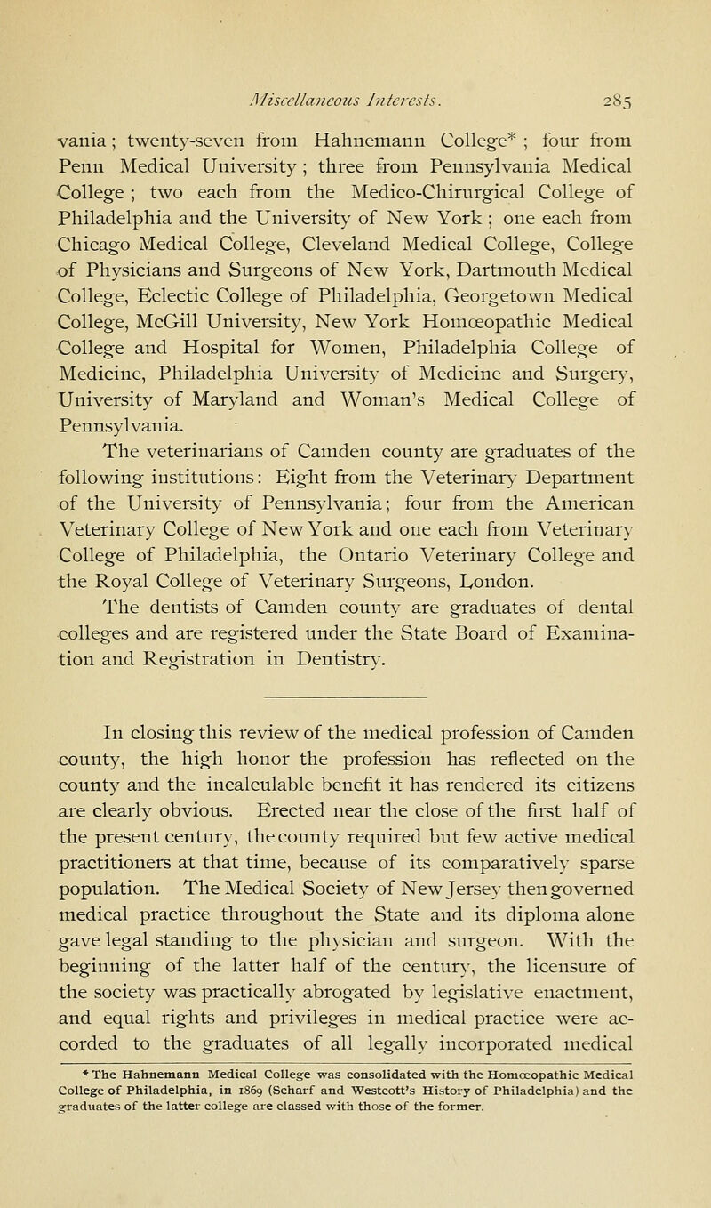 vania; twenty-seven from Hahnemann College* ; four from Penn Medical University ; three from Pennsylvania Medical College ; two each from the Medico-Chirurgical College of Philadelphia and the University of New York ; one each from Chicago Medical College, Cleveland Medical College, College of Physicians and Surgeons of New York, Dartmouth Medical College, Eclectic College of Philadelphia, Georgetown Medical College, McGill University, New York Homoeopathic Medical College and Hospital for Women, Philadelphia College of Medicine, Philadelphia University of Medicine and Surgery, University of Maryland and Woman's Medical College of Pennsylvania. The veterinarians of Camden county are graduates of the following institutions: Eight from the Veterinary Department of the University of Pennsylvania; four from the American Veterinary College of New York and one each from Veterinary College of Philadelphia, the Ontario Veterinary College and the Royal College of Veterinary Surgeons, London. The dentists of Camden county are graduates of dental colleges and are registered under the State Board of Examina- tion and Registration in Dentistry. In closing this review of the medical profession of Camden county, the high honor the profession has reflected on the county and the incalculable benefit it has rendered its citizens are clearly obvious. Erected near the close of the first half of the present century, the county required but few active medical practitioners at that time, because of its comparatively sparse population. The Medical Society of New Jersey then governed medical practice throughout the State and its diploma alone gave legal standing to the physician and surgeon. With the beginning of the latter half of the century, the licensure of the society was practically abrogated by legislative enactment, and equal rights and privileges in medical practice were ac- corded to the graduates of all legally incorporated medical * The Hahnemann Medical College was consolidated with the Homoeopathic Medical College of Philadelphia, in 1869 (Scharf and Westcott's History of Philadelphia) and the graduates of the latter college are classed with those of the former.