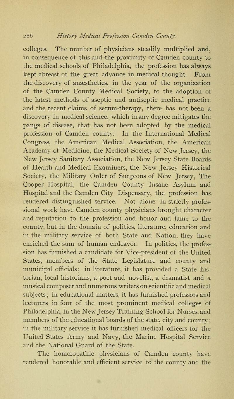 colleges. The number of physicians steadily multiplied and, in consequence of this and the proximity of Camden county to the medical schools of Philadelphia, the profession has always kept abreast of the great advance in medical thought. From the discovery of anaesthetics, in the year of the organization of the Camden County Medical Society, to the adoption of the latest methods of aseptic and antiseptic medical practice and the recent claims of serum-therapy, there has not been a discovery in medical science, which in any degree mitigates the pangs of disease, that has not been adopted by the medical profession of Camden county. In the International Medical Congress, the American Medical Association, the American Academy of Medicine, the Medical Society of New Jersey, the New Jersey Sanitary Association, the New Jersey State Boards of Health and Medical Examiners, the New Jersey Historical Society, the Military Order of Surgeons of New Jersey, The Cooper Hospital, the Camden County Insane Asylum and Hospital and the Camden City Dispensary, the profession has rendered distinguished service. Not alone in strictly profes- sional work have Camden county physicians brought character and reputation to the profession and honor and fame to the county, but in the domain of politics, literature, education and in the military service of both State and Nation, they have enriched the sum of human endeavor. In politics, the profes- sion has furnished a candidate for Vice-president of the United States, members of the State Legislature and county and municipal officials; in literature, it has provided a State his- torian, local historians, a poet and novelist, a dramatist and a musical composer and numerous writers on scientific and medical subjects; in educational matters, it has furnished professors and lecturers in four of the most prominent medical colleges of Philadelphia, in the New Jersey Training School for Nurses, and members of the educational boards of the state, city and county ; in the military service it has furnished medical officers for the United States Army and Navy, the Marine Hospital Service and the National Guard of the State. The homoeopathic physicians of Camden county have rendered honorable and efficient service to the county and the