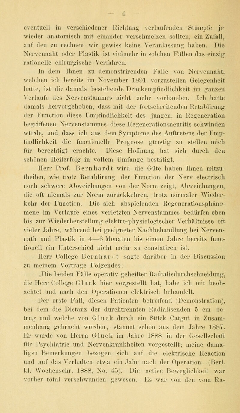 eN'eiituell in verschiedener J'iehtung \ erlaiifenden Stümpfe j'e wieder anatomisch mit einander verschmelzen sollten, ein Zufall^ auf den zu rechnen wir gewiss keine Veranlassung haben. Die Nerveunaht oder Phistilc ist vielmehr in solchen Fällen das einzig rationelle chirurgische Verfahren. In dem Ihnen zu demonstrirenden Falle von Nervennaht, welchen ich bereits im November 1891 vorzustellen Grelegenheit hatte, ist die damals bestehende Druckempfindlichkeit im ganzen A^erlaufe des Nervenstammes nicht mehr vorlianden. Ich hatte damals liervorgehoben, dass mit der fortschreitenden Retablirung der Function diese Empfindlichkeit des jungen, in Regeneration l)egritfeDen Nervenstammes diese Regenerationsneuritis schwinden würde, und dass ich aus dem Symptome des Auftretens der Emp- findlichkeit die functionelle Prognose günstig zu stellen mich für berechtigt erachte. Diese Hoff'nung hat sich diu'ch den schönen Heilerfolg in vollem Umfange bestätigt. Herr Prof. Bernhardt wird die Güte haben Ihnen mitzu- tlieilen, wie trotz Retablirung der Function der Nerv electrisch noch schwere Abweichungen von der Norm zeigt, Abweichungen, die oft niemals zur Norm zurückkehren, trotz normaler Wieder- kehr der Function. Die sich abspielenden Regenerationsphäno- mene im Verlaufe eines verletzten Nervenstammes bedüi-fen eben bis zur Wiederherstellung elektro-ph^^siologischer Verhältnisse oft vieler Jahre, während bei geeigneter Nachbehandlung bei Nerven- nath und Plastik in 4—6 Monaten bis einem Jahre bereits func- tionell ein Unterschied nicht mehr zu constatiren ist. Herr College Beruhar't sagte darüber in der Discussion zu meinem Vorti-age Folgendes: „Die beiden Fälle operativ geheilter Radialisdurchschneidung, die Herr College Gluck hier vorgestellt hat, habe ich mit beob- achtet und nach den Operationen elektrisch behandelt. Der erste Fall, diesen Patienten betreifend (Demonstration), bei dem die Distanz der durchtrennten Radialisenden 5 cm be- trug und welclie von Gluck dm'ch ein Stück Catgut in Zusam- menhang gebracht wui'den, stammt schon aus dem Jahre 1887. Er wurde von Herrn Gluck im Jahre 1888 in der Gesellschaft für Psychiatrie und Nervenkrankheiten vorgestellt; meine dama- ligsn Bemerkungen bezogen sich auf die elektrische Reaction imd auf das Verhalten etwa ein Jahr nach der Operation. (Berl. kl. Wochenschr. 1888, No. 45). Die active Beweglichkeit war vorher total verschwunden gewesen. P^s war von den vom Ra-