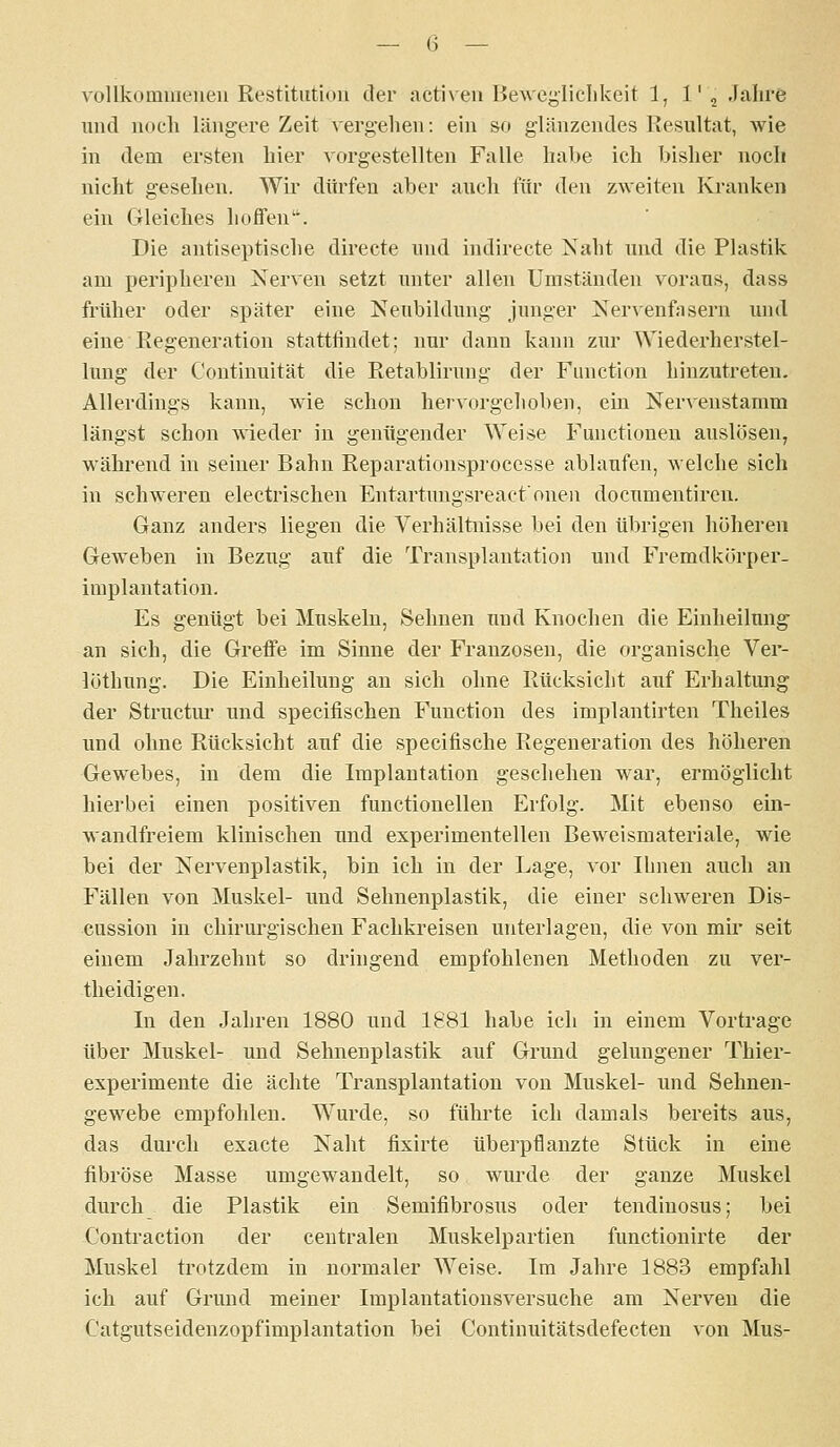 A'ollkommeneu Restitution der activen Bewcyliclikeit 1, l'j -lalire und noch längere Zeit vergelien: ein so glänzendes Resultat, wie in dem ersten hier vorgestellten Falle habe ich bisher noch nicht gesehen. Wu dürfen aber auch für den zweiten Kranken ein Gleiches hoffen. Die antiseptische directe und indirecte Naht und die Plastik am peripheren Nerven setzt unter allen Umständen voraus, dass früher oder später eine Neubildung junger Nervenfasern und eine Regeneration stattfindet; nur dann kann zur Wiederherstel- lung der Continuität die Retablirung der Function hinzutreten. Allerdings kann, wie schon hervorgehoben, ein Nervenstamm längst schon wieder in genügender Weise Functionen auslösen, während in seiner Bahn Reparationsprocesse ablaufen, welche sich in schweren electrischen Entartungsreactonen documentiren. Ganz anders liegen die Verhältnisse bei den übrigen höheren Geweben in Bezug auf die Transplantation und Fremdkörper- implantation. Es genügt bei Muskeln, Sehnen und Knochen die Einheilung an sich, die Greffe im Sinne der Franzosen, die organische Ver- löthung. Die Einheilung an sich ohne Rücksicht auf Erhaltung der Structur und specifischen Function des implantirten Theiles und ohne Rücksicht auf die specifische Regeneration des höheren Gewebes, in dem die Implantation geschehen war, ermöglicht hierbei einen positiven functionellen Erfolg. Mit ebenso ein- wandfreiem klinischen und experimentellen Beweismateriale, wie bei der Nervenplastik, bin ich in der Lage, vor Ihnen auch an Fällen von Muskel- und Sehnenplastik, die einer schweren Dis- cussion in chirurgischen Fachkreisen unterlagen, die von mir seit einem Jahrzehnt so dringend empfohlenen Methoden zu ver- theidigen. In den Jahren 1880 und 1881 habe ich in einem Vortrage über Muskel- und Sehnenplastik auf Grund gelungener Thier- experimente die ächte Transplantation von Muskel- und Sehnen- gewebe empfohlen. Wurde, so führte ich damals bereits aus, das durch exacte Naht fixirte tiberpflanzte Stück in eine fibröse Masse umgewandelt, so wm'de der ganze Muskel durch die Plastik ein Semifibrosus oder tendinosus; bei Contraction der centralen Muskelpartien functionirte der Muskel trotzdem in normaler Weise. Im Jahre 1883 empfahl ich auf Grund meiner Implantationsversuche am Nerven die C'atgutseidenzopfimplantation bei Continuitätsdefecten von Mus-