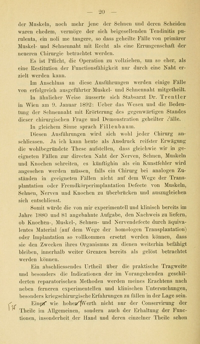 ^ der Muskeln, nocli mehr jene der Sehnen und deren Scheiden waren ehedem, vermöge der sich beigesellenden Tendinitis pu- rulenta, ein noli me tangere, so dass geheilte Fälle von primärer Muskel- und Sehnennaht mit Recht als eine Errungenschaft der neueren Chirurgie betrachtet werden. Es ist Pflicht, die Operation zu vollziehen, um so eher, als eine Restitution der Functionsfähigkeit nur durch eine Naht er- zielt werden kann. Im Anschluss au diese Ausführungen werden einige Fälle von erfolgreich ausgeführter Muskel- und Sehnennaht mitgetheilt. In ähnlicher Weise äusserte sich Stabsarzt Dr. Trentler in Wien am 9. Januar 1892: Ueber das Wesen und die Bedeu- tung der Sehueunaht mit Erörteining des gegenwärtigen Standes dieser chirui'gischen Frage und Demonstration geheilter ^^älle. In gleichem Sinne sprach Fillenbaum. Diesen Ausführungen wird sich wohl jeder Chirm-g an- schliessen. Ja ich kann heute als Ausdi-uck reifster Erwägung die wohlbegi'ündete These aufstellen, dass gleichwie wir in ge- eigneten Fällen zui' directen Naht der Nerven, Sehnen, Muskeln und Knochen schreiten, es künftighin als ein Kunstfehler wird angesehen werden müssen, falls ein Chirui'g bei analogen Zu- ständen in geeigneten Fällen nicht auf dem Wege der Trans- plantation oder Fremdköi-perimplantation Defecte von Muskeln, Sehnen, Nerven und Knochen zu überbrücken und auszugleichen sich entschliesst. Somit würde die von mir experimentell und klinisch bereits im Jahre 1880 und 81 angebahnte Aufgabe, den Nachweis zu liefern, ob Knochen-, Muskel-, Sehnen- und Nervendefecte durch äquiva- lentes Material (auf dem Wege der homologen Transplantation) oder Implantation so vollkommen ersetzt werden können, dass sie den Zwecken ihres Organismus zu dienen weiterhin befähigt bleiben, innerhalb weiter Grenzen bereits als gelöst betrachtet werden können. Ein abschliessendes Urtheil über die praktische Tragweite und besonders die Indicationen der im Vorangehenden geschil- derten reparatorischen Methoden werden meines Erachtens nach neben ferneren experimentellen und klinischen Untersuchungen, besonders kriegschirm-gische Erfahrungen zu fällen in der Lage sein. Eiupif wie hohei/|Werth nicht nur der Conservii^ung der Theile im Allgemeinen, sondern auch der Erhaltung der Func- tionen, insonderheit der Hand und deren einzelner Theile schon