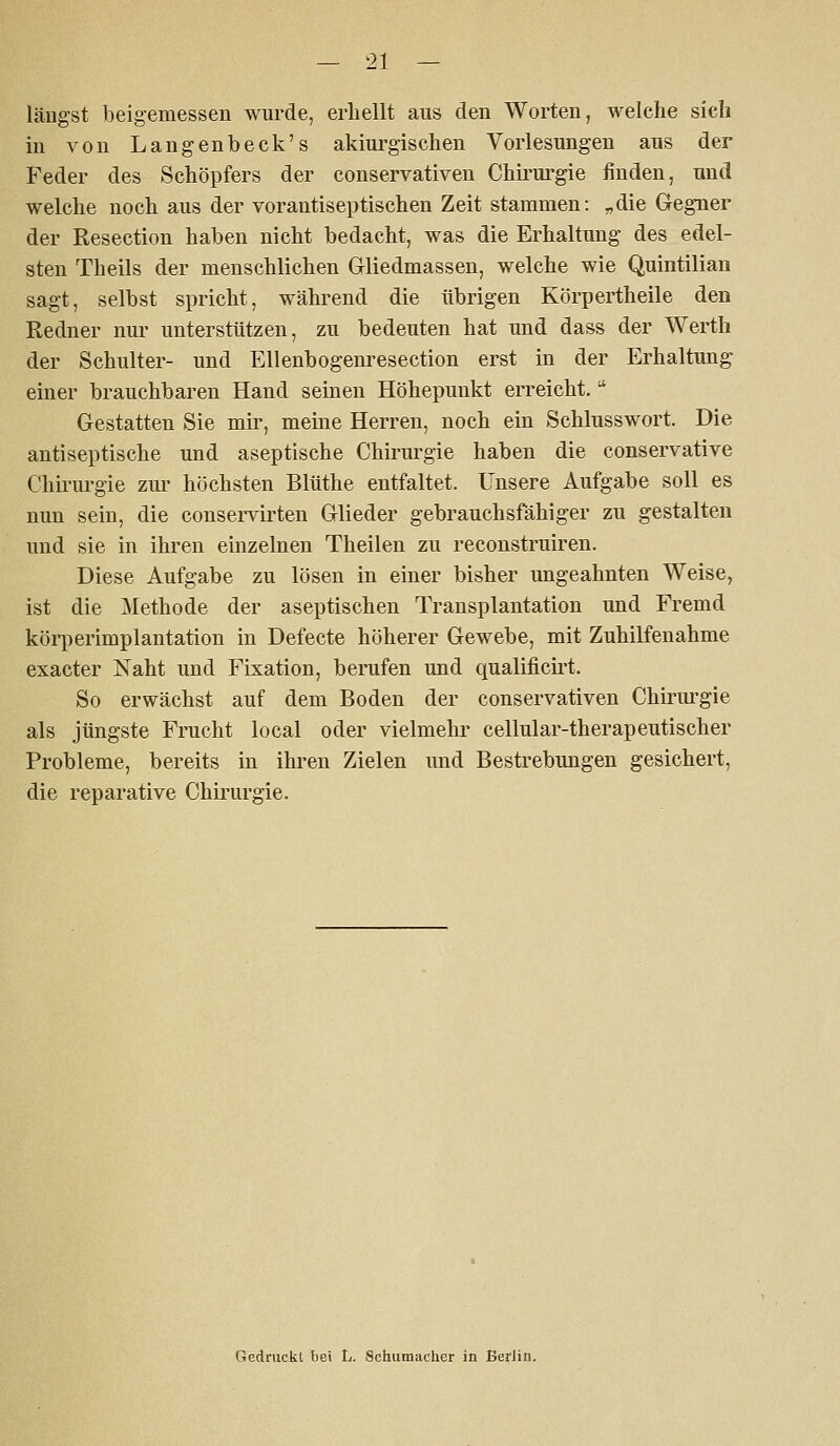 längst beigemessen wurde, erbellt aus den Worten, welcbe sich in von Langenbeck's akiui'gischen Vorlesungen aus der Feder des Scböpfers der conservativen Cbii'ui'gie finden, und welcbe noch aus der vorantiseptischen Zeit stammen: „die Gegner der Resection haben nicht bedacht, was die Erhaltung des edel- sten Theils der menschlichen Gliedmassen, welche wie Quintilian sagt, selbst spricht, während die übrigen Körpertheile den Redner nur unterstützen, zu bedeuten hat und dass der Werth der Schulter- und Ellenbogenresection erst in der Erhaltung einer brauchbaren Hand seinen Höhepunkt erreicht. Gestatten Sie mu-, meine Herren, noch ein Schlusswort. Die antiseptische und aseptische Chirm^gie haben die conservative Chu'urgie zm- höchsten Blüthe entfaltet. Unsere Aufgabe soll es nun sein, die conservirten Glieder gebrauchsfähiger zu gestalten und sie in ihren einzelnen Theilen zu reconstruiren. Diese Aufgabe zu lösen in einer bisher ungeahnten Weise, ist die Methode der aseptischen Transplantation und Fremd körperimplantation in Defecte höherer Gewebe, mit Zuhilfenahme exacter Naht und Fixation, berufen und qualificii-t. So erwächst auf dem Boden der conservativen Chirm'gie als jüngste Frucht local oder vielmehr cellular-therapeutisch er Probleme, bereits in ihi-en Zielen und Bestrebungen gesichert, die reparative Chirurgie. Gedruckl bei L. Schumacher in BerJin.