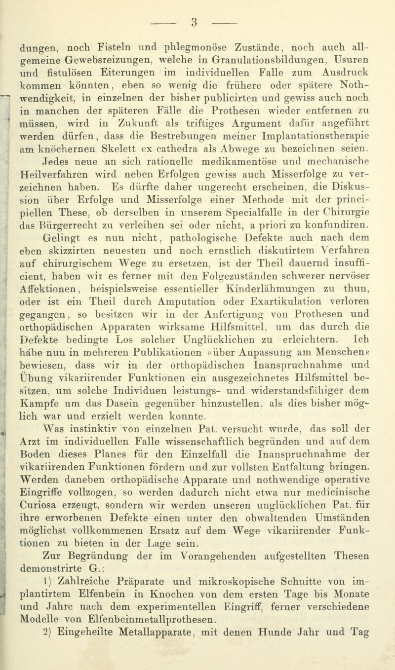 düngen, noch Fisteln und phlegmonöse Zustände, noch auch all- gemeine Gewebsreizungen, welche in Granulationsbildungen, Usuren und fistulösen Eiterungen im individuellen Falle zum Ausdruck kommen könnten, eben so wenig die frühere oder spätere Noth- wendigkeit, in einzelnen der bisher publicirten und gewiss auch noch in manchen der späteren Fälle die Prothesen wieder entfernen zu müssen, wird in Zukunft als triftiges Argument dafür angeführt werden dürfen, dass die Bestrebungen meiner Implantationstherapie am knöchernen Skelett ex cathedra als Abwege zu bezeichnen seien. Jedes neue an sich rationelle medikamentöse und mechanische Heilverfahren Avird neben Erfolgen gewiss auch Misserfolge zu ver- zeichnen haben. Es dürfte daher ungerecht erscheinen, die Diskus- sion über Erfolge und Misserfolge einer Methode mit der princi- piellen These, ob derselben in iinserem Specialfalle in der Chirurgie das Bürgerrecht zu verleihen sei oder nicht, a priori zu konfundiren. Gelingt es nun nicht, pathologische Defekte auch nach dem eben skizzirten neuesten und noch ernstlich diskutirtem Verfahren auf chirurgischem Wege zu ersetzen, ist der Theil daviernd insuffi- cient, haben wir es ferner mit den Folgezuständen schwerer nervöser Affektionen, beispielsweise essentieller Kinderlähmungen zu thun, oder ist ein Theil durch Amputation oder Exartikulation verloren gegangen, so besitzen wir in der Anfertigung von Prothesen und orthopädischen Apparaten wirksame Hilfsmittel, um das durch die Defekte bedingte Los solcher Unglücklichen zu erleichtern. Ich habe nun in mehreren Publikationen »über Anpassung am Menschen« bewiesen, dass wir in der orthopädischen Inanspruchnahme und Übung vikariirender Funktionen ein ausgezeichnetes Hilfsmittel be- sitzen, um solche Individuen leistungs- und widerstandsfähiger dem Kampfe um das Dasein gegenüber hinzustellen, als dies bisher mög- lich war und erzielt werden konnte. Was instinktiv von einzelnen Pat. versucht wurde, das soll der Arzt im individuellen Falle wissenschaftlich begründen und auf dem Boden dieses Planes für den Einzelfall die Inanspruchnahme der vikariirenden Funktionen fördern und zur vollsten Entfaltung bringen. Werden daneben orthopädische Apparate und nothwendige operative Eingriffe vollzogen, so werden dadurch nicht etwa nur medicinische Curiosa erzeugt, sondern wir werden unseren unglücklichen Pat. für ihre erworbenen Defekte einen unter den obwaltenden Umständen möglichst vollkommenen Ersatz auf dem Wege vikariirender Funk- tionen zu bieten in der Lage sein. Zur Begründung der im Vorangehenden aufgestellten Thesen demonstrirte G.: 1) Zahlreiche Präparate und mikroskopische Schnitte von im- plantirtem Elfenbein in Knochen von dem ersten Tage bis Monate und Jahre nach dem experimentellen Eingriff, ferner verschiedene Modelle von Elfenbeinmetallprothesen.