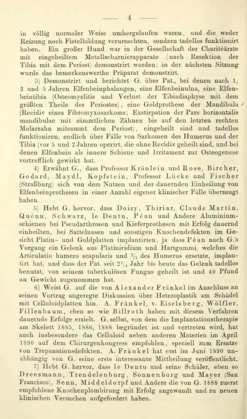 Reizung noch Fistelbildung verursachten, sondern tadellos funktionirt haben. Ein großer Hund war in der Gesellschaft der Chariteärzte mit eingeheiltem Metallscharnierapparate (nach Resektion der Tibia mit dem Periost) demonstrirt worden; in der nächsten Sitzung wurde das bemerkenswerthe Präparat demonstrirt. 3) Demonstrirt und berichtet G. über Pat, bei denen nach 1, 2 und 5 Jahren Elfenbeinphalangen, eine Elfenbeinulna, eine Elfen- beintibia (Osteomyelitis und Verlust der Tibiadiaphyse mit dem größten Theile des Periostes), eine Goldprothese der Mandibula (Recidiv eines Fibromyxosarkoms; Exstirpation der Pars horizontalis mandibulae mit sämmtlichen Zähnen bis auf den letzten rechten Molarzahn mitsammt dem Periost), eingeheilt sind und tadellos funktioniren, endlich über Fälle von Sarkomen des Humerus und der Tibia (vor 5 und 2 Jahren operirt, die ohne Recidiv geheilt sind, und bei denen Elfenbein als innere Schiene und Irritament zur Osteogenese vortreiFlich gewirkt hat. 4) Erwähnt G., dass Professor Krön lein und Rose, Bircher, Godard, Maydl, Kopfstein, Professor Lücke und Fischer (Straßburg) sich von dem Nutzen und der dauernden Einheilung von Elfenbeinprothesen in einer Anzahl eigener klinischer Fälle überzeugt haben. 5) Hebt G. hervor, dass Doizy, Thiriar, Claude Martin, Quenu, Schwarz, le Dentu, Pean und Andere Aluminium- schienen bei Pseudarthrosen und Kieferprothesen mit Erfolg dauernd einheilten, bei Sattelnasen und sonstigen Knochendefekten im Ge- sicht Platin- und Goldplatten implantirten, ja dass Pean nach G.'s Vorgang ein Gelenk aus Platiniridium und Hartgummi, welches die Articulatio humero scapularis und 2/3 des Humerus ersetzte, implan- tirt hat, und dass der Pat. seit 2^/4 Jahr bis heute das Gelenk tadellos benutzt, von seinem tuberkulösen Fungus geheilt ist und 40 Pfund an Gewicht zugenommen hat. 6) Weist G. auf die von Alexander Fränkel im Anschluss an seinen Vortrag angeregte Diskussion über Heteroplastik am Schädel mit Celluloidplatten hin. A. Fränkel, v. Eiseisberg, Wölfler, Fillenbaum, eben so wie Billroth haben mit diesem Verfahren dauernde Erfolge erzielt. G. selbst, von dem die Implantationstherapie am Skelett 1885, 1886, 1888 begründet ist und vertreten wird, hat auch insbesondere das Celluloid neben anderen Materien im April 1890 auf dem Chirurgenkongress empfohlen, speciell zum Ersätze von Trepanationsdefekten. A. Fränkel hat erst im Juni 1890 un- abhängig von G. seine erste interessante Mittheilung veröffentlicht. 7) Hebt G. hervor, dass le Dentu und seine Schüler, eben so Dreesmann, Trendelenburg, Sonnenburg und Mayer (San Francisco), Senn, Middeldorpf und Andere die von G. 1888 zuerst empfohlene Knochenplombirung mit Erfolg angewandt und zu neuen klinischen Versuchen aufgefordert haben.