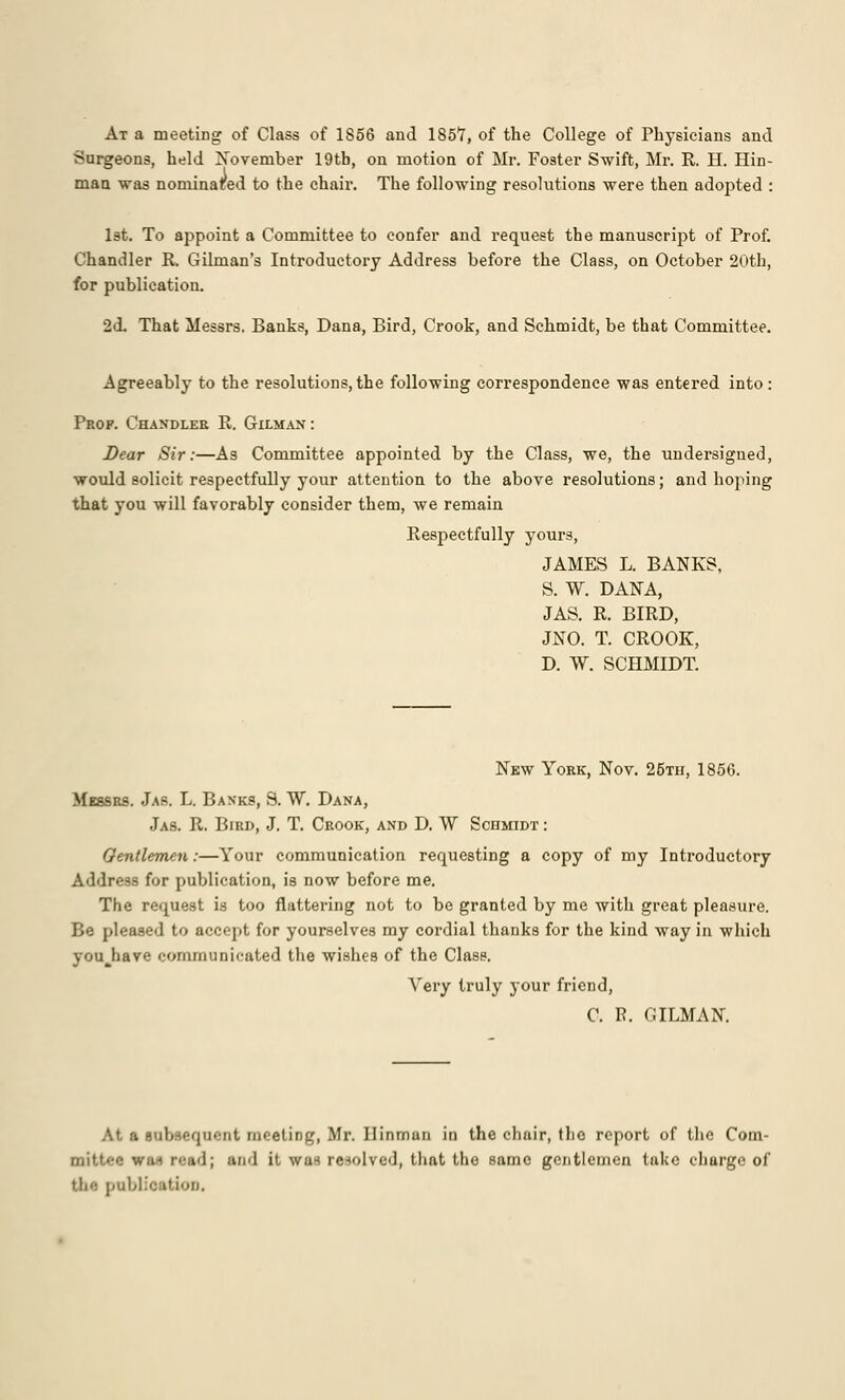 At a meeting of Class of 1856 and 1857, of the College of Physicians and Surgeons, held November 19tb, on motion of Mr. Foster Swift, Mr. R. H. Hin- man was nominated to the chair. The following resolutions were then adopted : 1st. To appoint a Committee to confer and request the manuscript of Prof. Chandler R. Oilman's Introductory Address before the Class, on October 20th, for publication. 2d. That Messrs. Banks, Dana, Bird, Crook, and Schmidt, be that Committee. Agreeably to the resolutions,the following correspondence was entered into: Prof. Chandler R. Gilman : Dear Sir:—As Committee appointed by the Class, we, the undersigned, would solicit respectfully your attention to the above resolutions; and hoping that you will favorably consider them, we remain Respectfully yours, JAMES L. BANKS, S. W. DANA, JAS. R. BIRD, JNO. T. CROOK, D. W. SCHMIDT. New York, Nov. 25th, 1856. Messrs. Jas. L. Banks, S. W. Dana, Jas. R. Bird, J. T. Crook, and D. W Schmidt : Gentlemen:—Your communication requesting a copy of my Introductory Address for publication, is now before me. The request is too flattering not to be granted by me with great pleasure. Be pleased to accept for yourselves my cordial thanks for the kind way in which youjiave communicated the wishes of the Class. Yery truly your friend, C. E. GILMAN. At a subsequent meeting, Mr. Ilinmun in the chair, the report of the Com- miU.'-f: win reftd; and it was re-wived, that the same gentlemen take charge of tii'- rabliofttion.