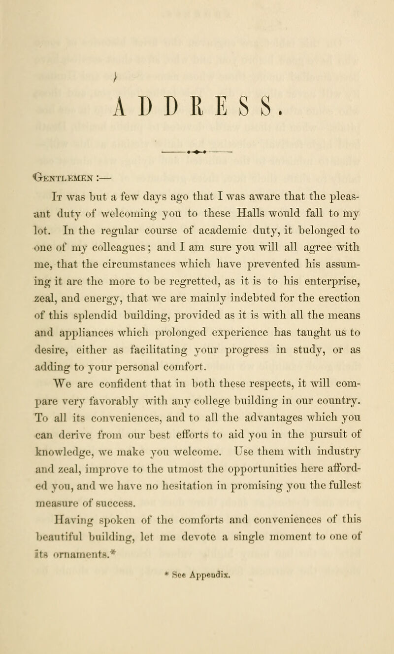 ADDRESS. •Gentlemen :— It was but a few days ago that I was aware that the pleas- ant duty of welcoming you to these Halls would fall to my lot. In the regular course of academic duty, it belonged to one of my colleagues; and I am sure you will all agree with me, that the circumstances which have prevented his assum- ing it are the more to be regretted, as it is to his enterprise, zeal, and energy, that we are mainly indebted for the erection of this splendid building, provided as it is with all the means and appliances which prolonged experience has taught us to desire, either as facilitating your progress in study, or as adding to your personal comfort. We are confident that in both these respects, it will com- pare very favorably with any college building in our country. To all its conveniences, and to all the advantages which you can derive from our best efforts to aid you in the pursuit of knowledge, we make you welcome. Use them witli industry and zeal, improve to the utmost the opportunities here afford- ed you, and we have do hesitation in promising you the fullest measure of success. Saving spoken of the comforts and conveniences of this beautiful building, let me devote a single moment to one of .Cliailielit Appendix