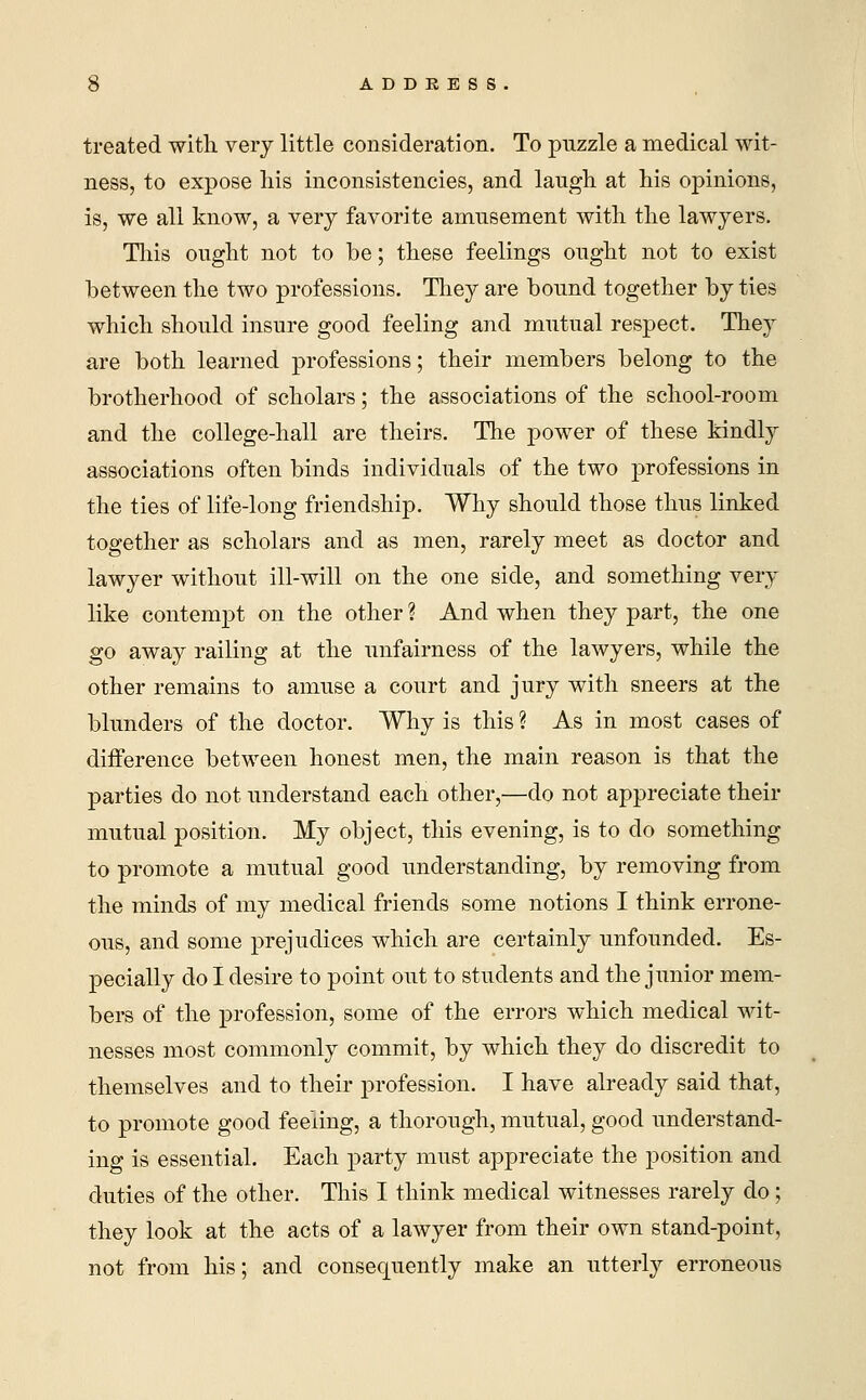 treated with very little consideration. To puzzle a medical wit- ness, to expose his inconsistencies, and laugh at his opinions, is, we all know, a very favorite amusement with the lawyers. This ought not to be; these feelings ought not to exist between the two professions. They are bound together by ties which should insure good feeling and mutual respect. They are both learned professions; their members belong to the brotherhood of scholars; the associations of the school-room and the college-hall are theirs. The power of these kindly associations often binds individuals of the two professions in the ties of life-long friendship. Why should those thus linked together as scholars and as men, rarely meet as doctor and lawyer without ill-will on the one side, and something very like contempt on the other ? And when they part, the one go away railing at the unfairness of the lawyers, while the other remains to amuse a court and jury with sneers at the blunders of the doctor. Why is this ? As in most cases of difference between honest men, the main reason is that the parties do not understand each other,—do not appreciate their mutual position. My object, this evening, is to do something to promote a mutual good understanding, by removing from the minds of my medical friends some notions I think errone- ous, and some prejudices which are certainly unfounded. Es- pecially do I desire to point out to students and the junior mem- bers of the profession, some of the errors which medical wit- nesses most commonly commit, by which they do discredit to themselves and to their profession. I have already said that, to promote good feeling, a thorough, mutual, good understand- ing is essential. Each party must appreciate the position and duties of the other. This I think medical witnesses rarely do; they look at the acts of a lawyer from their own stand-point, not from his; and consequently make an utterly erroneous