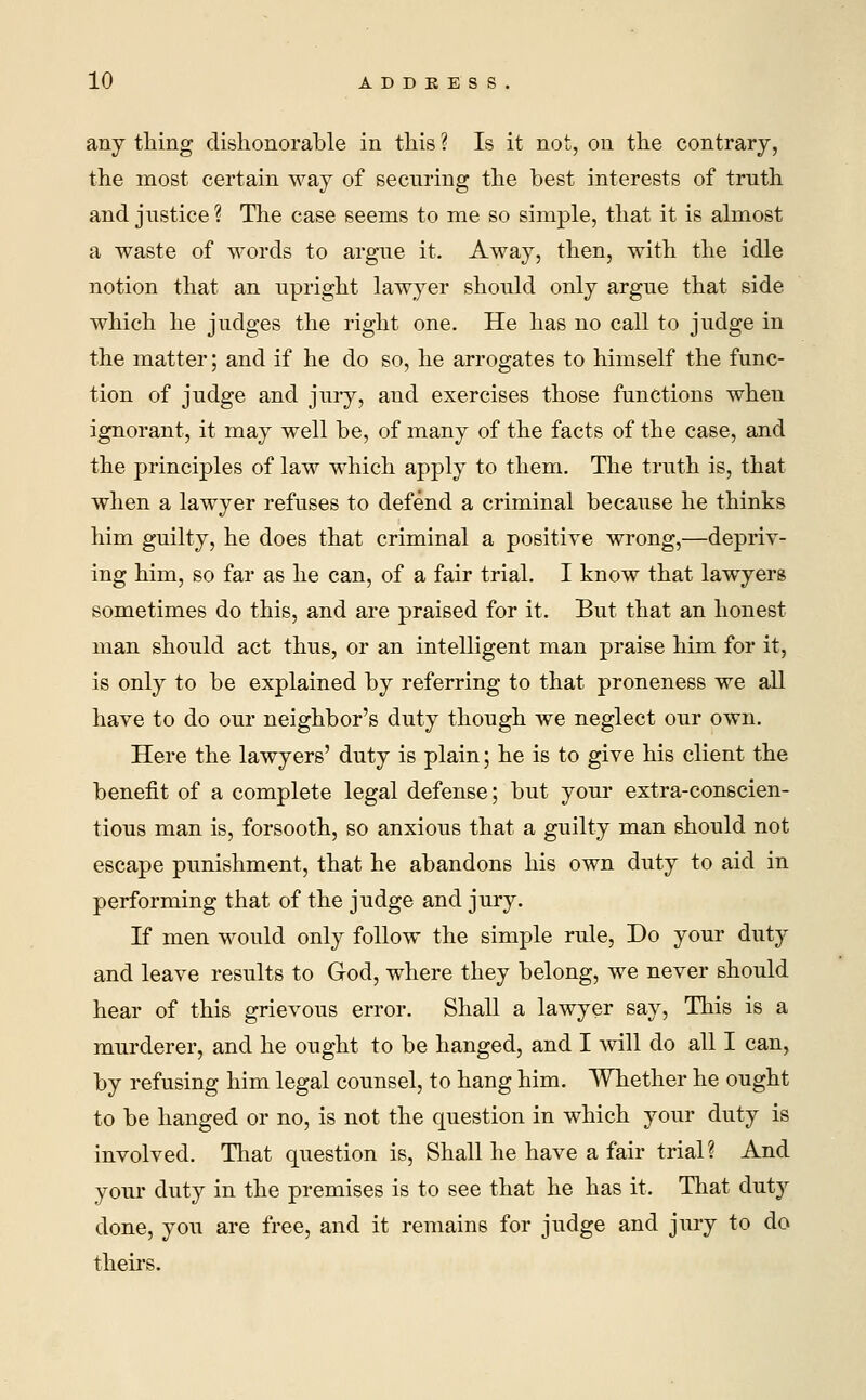 any thing dishonorable in this ? Is it not, on the contrary, the most certain way of securing the best interests of truth and justice ? The case seems to me so simple, that it is almost a waste of words to argue it. Away, then, with the idle notion that an upright lawyer should only argue that side which he judges the right one. He has no call to judge in the matter; and if he do so, he arrogates to himself the func- tion of judge and jury, and exercises those functions when ignorant, it may well be, of many of the facts of the case, and the principles of law which apply to them. The truth is, that when a lawyer refuses to defend a criminal because he thinks him guilty, he does that criminal a positive wrong,—depriv- ing him, so far as he can, of a fair trial. I know that lawyers sometimes do this, and are praised for it. But that an honest man should act thus, or an intelligent man praise him for it, is only to be explained by referring to that proneness we all have to do our neighbor's duty though we neglect our own. Here the lawyers' duty is plain; he is to give his client the benefit of a complete legal defense; but your extra-conscien- tious man is, forsooth, so anxious that a guilty man should not escape punishment, that he abandons his own duty to aid in performing that of the judge and jury. If men would only follow the simple rule, Do your duty and leave results to God, where they belong, we never should hear of this grievous error. Shall a lawyer say, This is a murderer, and he ought to be hanged, and I will do all I can, by refusing him legal counsel, to hang him. Whether he ought to be hanged or no, is not the question in which your duty is involved. That question is, Shall he have a fair trial? And your duty in the premises is to see that he has it. That duty done, you are free, and it remains for judge and jury to do theirs.