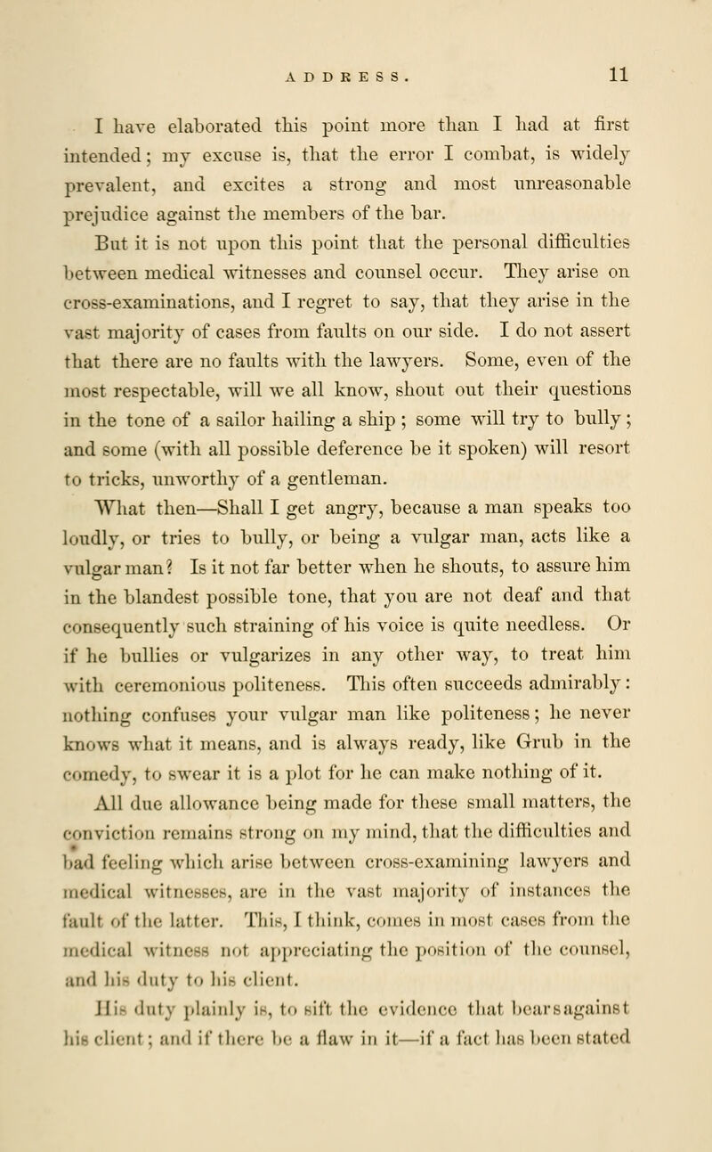 I have elaborated this point more than I had at first intended; my excuse is, that the error I combat, is widely prevalent, and excites a strong and most unreasonable prejudice against the members of the bar. But it is not upon this point that the personal difficulties between medical witnesses and counsel occur. They arise on cross-examinations, and I regret to say, that they arise in the vast majority of cases from faults on our side. I do not assert that there are no faults with the lawyers. Some, even of the most respectable, will we all know, shout out their questions in the tone of a sailor hailing a ship ; some will try to bnlly; and some (with all possible deference be it spoken) will resort to tricks, unworthy of a gentleman. What then—Shall I get angry, because a man speaks too loudly, or tries to bully, or being a vulgar man, acts like a vulgar man? Is it not far better when he shouts, to assure him in the blandest possible tone, that you are not deaf and that consequently such straining of his voice is quite needless. Or if lie bullies or vulgarizes in any other way, to treat him with ceremonious politeness. This often succeeds admirably: nothing confuses your vulgar man like politeness; he never knows what it means, and is always ready, like Grub in the comedy, to swear it is a plot for he can make nothing of it. All due allowance being made for these small matters, the conviction remains strong on my mind, that the difficulties and bad feeling which arise between cross-examining lawyers and medical witnesses, are in the vast majority of instances the fault of the latter. This, 1 think, conies in most cases from the medical witness aol appreciating the position of the counsel, and hi- dnty to his client. Hi- dnty plainly i-, \<> sift the evidence that bears against bit client : ami if t lnr<- In- a flaw in it—if a fact has Keen stated