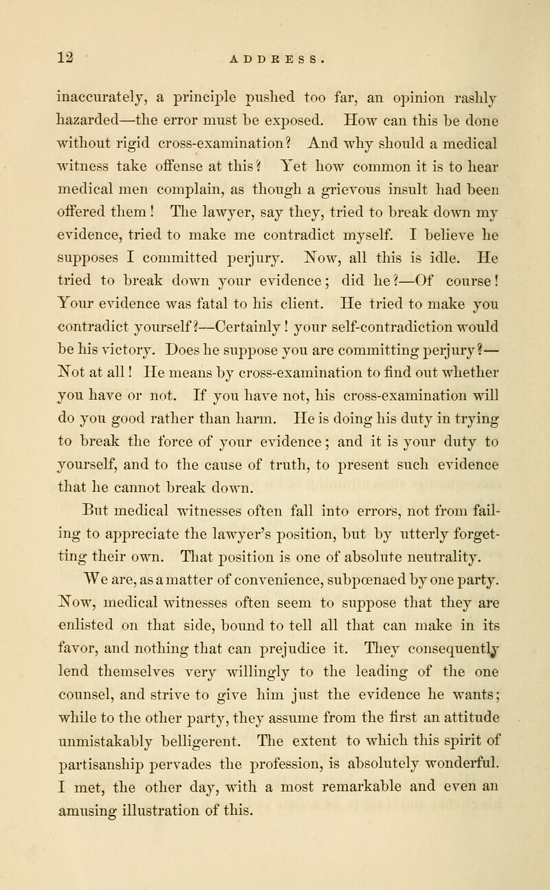 inaccurately, a principle pushed too far, an opinion rashly- hazarded—the error must be exposed. How can this be done without rigid cross-examination? And why should a medical witness take offense at this ? Yet how common it is to hear medical men complain, as though a grievous insult had been offered them! The lawyer, say they, tried to break down my evidence, tried to make me contradict myself. I believe he supposes I committed perjury. Now, all this is idle. He tried to break down your evidence ; did he ?—Of course ! Your evidence was fatal to his client. He tried to make you contradict yourself?—Certainly! your self-contradiction would be his victory. Does he suppose you are committing perjury?— Not at all! He means by cross-examination to find out whether you have or not. If you have not, his cross-examination will do you good rather than harm. He is doing his duty in trying to break the force of your evidence; and it is your duty to yourself, and to the cause of truth, to present such evidence that he cannot break down. But medical witnesses often fall into errors, not from fail- ing to appreciate the lawyer's position, but by utterly forget- ting their own. That position is one of absolute neutrality. We are, as a matter of convenience, subpoenaed by one party. Now, medical witnesses often seem to suppose that they are enlisted on that side, bound to tell all that can make in its favor, and nothing that can prejudice it. They consequently lend themselves very willingly to the leading of the one counsel, and strive to give him just the evidence he wants; while to the other party, they assume from the first an attitude unmistakably belligerent. The extent to which this spirit of partisanship pervades the profession, is absolutely wonderful. I met, the other day, with a most remarkable and even an amusing illustration of this.