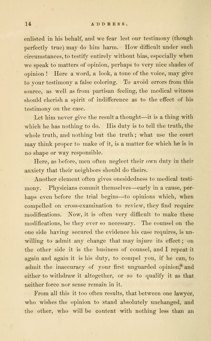 enlisted in his behalf, and we fear lest our testimony (though perfectly true) may do him harm. How difficult under such circumstances, to testify entirely without bias, especially when we speak to matters of opinion, perhaps to very nice shades of opinion ! Here a word, a look, a tone of the voice, may give to your testimony a false coloring. To avoid errors from this source, as well as from partisan feeling, the medical witness should cherish a spirit of indifference as to the effect of his testimony on the case. Let him never give the result a thought—it is a thing with which he has nothing to do. His duty is to tell the truth, the whole truth, and nothing but the truth; what use the court may think proper to make of it, is a matter for which he is in no shape or way responsible. Here, as before, men often neglect their own duty in their anxiety that their neighbors should do theirs. Another element often gives onesidedness to medical testi- mony. Physicians commit themselves—early in a cause, per- haps even before the trial begins—to opinions which, when compelled on cross-examination to review, they find require modifications. ISTow, it is often very difficult to make these modifications, be they ever so necessary. The counsel on the one side having secured the evidence his case requires, is un- willing to admit any change that may injure its effect; on the other side it is the business of counsel, and I repeat it again and again it is his duty, to compel you, if he can, to admit the inaccuracy of your first unguarded opinion,* and either to withdraw it altogether, or so to qualify it as that neither force nor sense remain in it. From all this it too often results, that between one lawyer, who wishes the opinion to stand absolutely unchanged, and the other, who will be content with nothing less than an