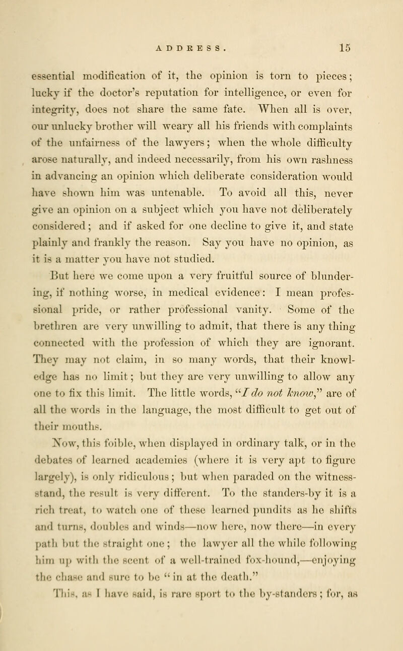 essential modification of it, the opinion is torn to pieces; lucky if the doctor's reputation for intelligence, or even for integrity, does not share the same fate. When all is over, our unlucky brother will weary all his friends with complaints of the unfairness of the lawyers; when the whole difficulty arose naturally, and indeed necessarily, from his own rashness in advancing an opinion which deliberate consideration would have shown him was untenable. To avoid all this, never give an opinion on a subject which you have not deliberately considered; and if asked for one decline to give it, and state plainly and frankly the reason. Say you have no opinion, as it is a matter you have not studied. But here we come upon a very fruitful source of blunder- ing, if nothing worse, in medical evidence: I mean profes- sional pride, or rather professional vanity. Some of the brethren are very unwilling to admit, that there is anything connected with the profession of which they are ignorant. They may not claim, in so many words, that their knowl- edge has no limit; but they are very unwilling to allow any one to fix this limit. The little words, I do not know are of all the words in the language, the most difficult to get out of their mouths. Now, this foible, when displayed in ordinary talk, or in the debates of learned academies (where it is very apt to figure largely), is only ridiculous; but when paraded on the witness- stand, tin- result is very different. To the standers-by it is a rich treat, to watch in: <>f these learned pundits as he shifts and turns, doubles ami winds—now here, now there—in every path hut the straight one; the lawyer all the while following him up with the -cent of u well-trained fox-hound,—enjoying the chase and rare to be  in at, the death. This, a- ! have said, ie rare sport to the by-standers; for, as