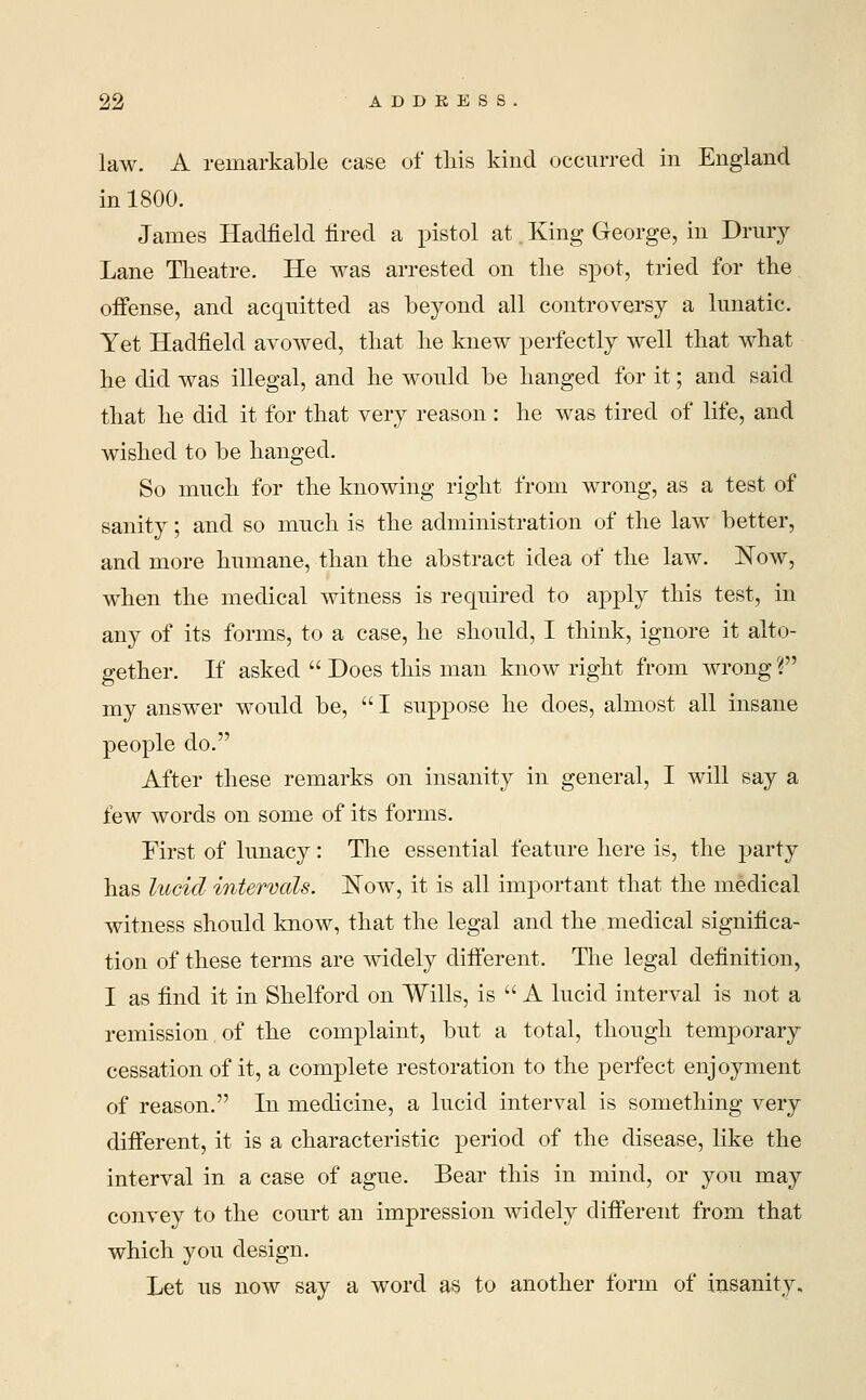 law. A remarkable case of tliis kind occurred in England in 1800. James Hadfield fired a pistol at. King George, in Drury Lane Theatre. He was arrested on the spot, tried for the offense, and acquitted as beyond all controversy a lunatic. Yet Hadfield avowed, that he knew perfectly well that what he did was illegal, and he would be hanged for it; and said that he did it for that very reason : he was tired of life, and wished to be hanged. So much for the knowing right from wrong, as a test of sanity; and so much is the administration of the law better, and more humane, than the abstract idea of the law. Now, when the medical witness is required to apply this test, in any of its forms, to a case, he should, I think, ignore it alto- gether. If asked  Does this man know right from wrong V my answer would be, I suppose he does, almost all insane people do. After these remarks on insanity in general, I will say a few words on some of its forms. First of lunacy: The essential feature here is, the party has lucid intervals. Now, it is all important that the medical witness should know, that the legal and the medical significa- tion of these terms are widely different. The legal definition, I as find it in Shelford on Wills, is  A lucid interval is not a remission.of the complaint, but a total, though temporary cessation of it, a complete restoration to the perfect enjoyment of reason. In medicine, a lucid interval is something very different, it is a characteristic period of the disease, like the interval in a case of ague. Bear this in mind, or you may convey to the court an impression widely different from that which you design. Let us now say a word as to another form of insanity.