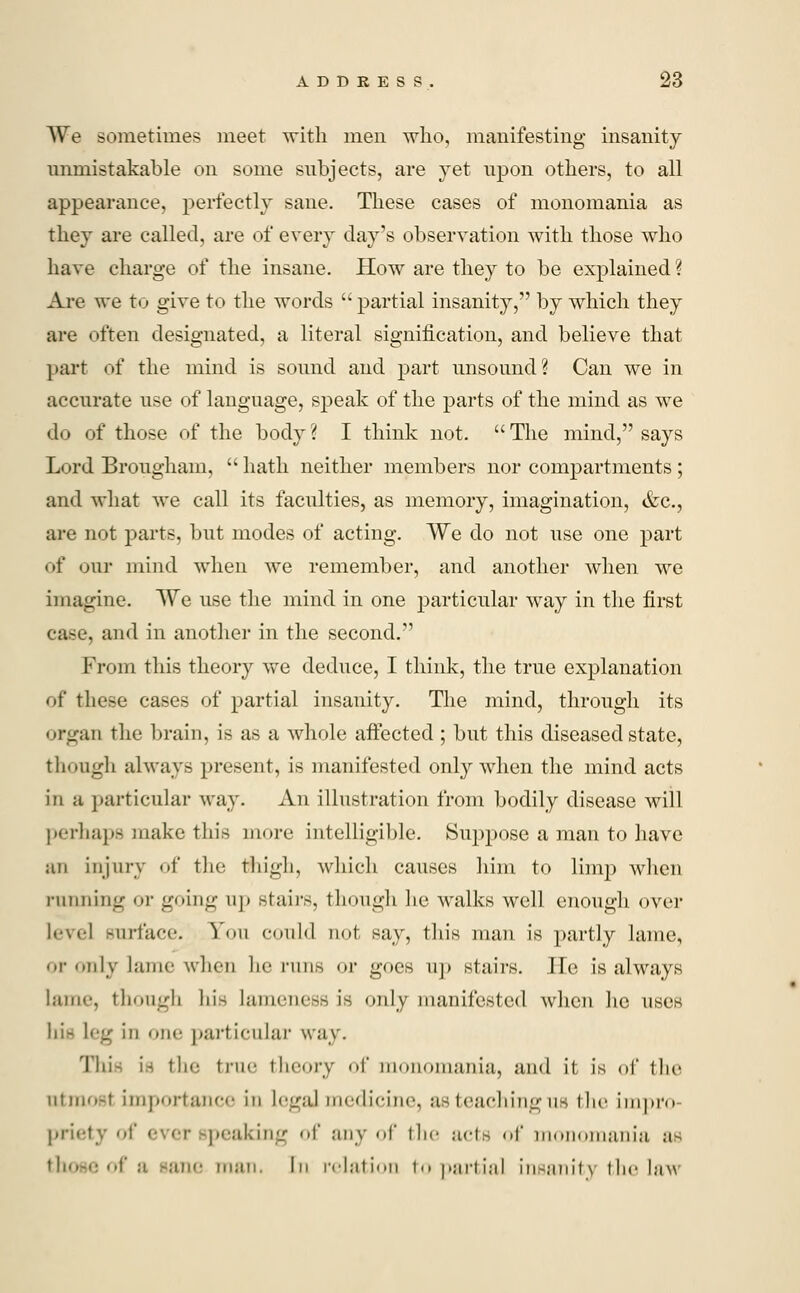 We sometimes meet with men who, manifesting insanity unmistakable on some subjects, are yet upon others, to all appearance, perfectly sane. These cases of monomania as they are called, are of every clay's observation with those who have charge of the insane. How are they to be explained ? Are we to give to the words  partial insanity, by which they are often designated, a literal signification, and believe that part of the mind is sound and part unsound? Can we in accurate use of language, speak of the parts of the mind as we do of those of the body ? I think not.  The mind, says Lord Brougham,  hath neither members nor compartments ; and what we call its faculties, as memory, imagination, &c, are not parts, but modes of acting. We do not use one part of our mind when we remember, and another when we imagine. We use the mind in one particular way in the first case, and in another in the second. From this theory we deduce, I think, the true explanation of these cases of partial insanity. The mind, through its organ the brain, is as a whole affected ; but this diseased state, though always present, is manifested only when the mind acts in a particular way. An illustration from bodily disease will perhaps make this more intelligible. Suppose a man to have an injury of the thigh, which causes him to limp when running or going up Btairs, though he walks well enough over level surface. Yov could not say, this man is partly lame, or only lame when he runs or goes lip stairs. He is always lame, though his lameness is only manifested when he uses hi- Leg in one pariicular way. This is the true theory of monomania, and it is of the almost importance in Legal medicine, as teaching us the impro priety of ever speaking of any of the acts of monomania ;i* those of a sane man. In relation to partial insanity the law