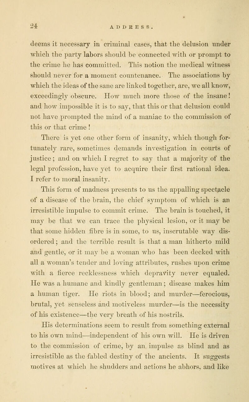 deems it necessary in criminal cases, that the delusion under which the party labors should be connected with or prompt to the crime he has committed. This notion the medical witness should never for a moment countenance. The associations by which the ideas of the sane are linked together, are, we all know, exceedingly obscure. How much more those of the insane! and how impossible it is to say, that this or that delusion could not have prompted the mind of a maniac to the commission of this or that crime ! There is yet one other form of insanity, which though for- tunately rare, sometimes demands investigation in courts of justice; and on which I regret to say that a majority of the legal profession, have yet to acquire their first rational idea. I refer to moral insanity. This form of madness presents to us the appalling spectacle of a disease of the brain, the chief symptom of which is an irresistible impulse to commit crime. The brain is touched, it may be that we can trace the physical lesion, or it may be that some hidden fibre is in some, to us, inscrutable way dis- ordered ; and the terrible result is that a man hitherto mild and gentle, or it may be a woman who has been decked with all a woman's tender and loving attributes, rushes upon crime with a fierce recklessness which depravity never equaled. He was a humane and kindly gentleman; disease makes him a human tiger. He riots in blood; and murder—ferocious, brutal, yet senseless and motiveless murder—is the necessity of his existence—the very breath of his nostrils. His determinations seem to result from something external to his own mind—independent of his own will. He is driven to the commission of crime, by an impulse as blind and as irresistible as the fabled destiny of the ancients. It suggests motives at which he shudders and actions he abhors, and like