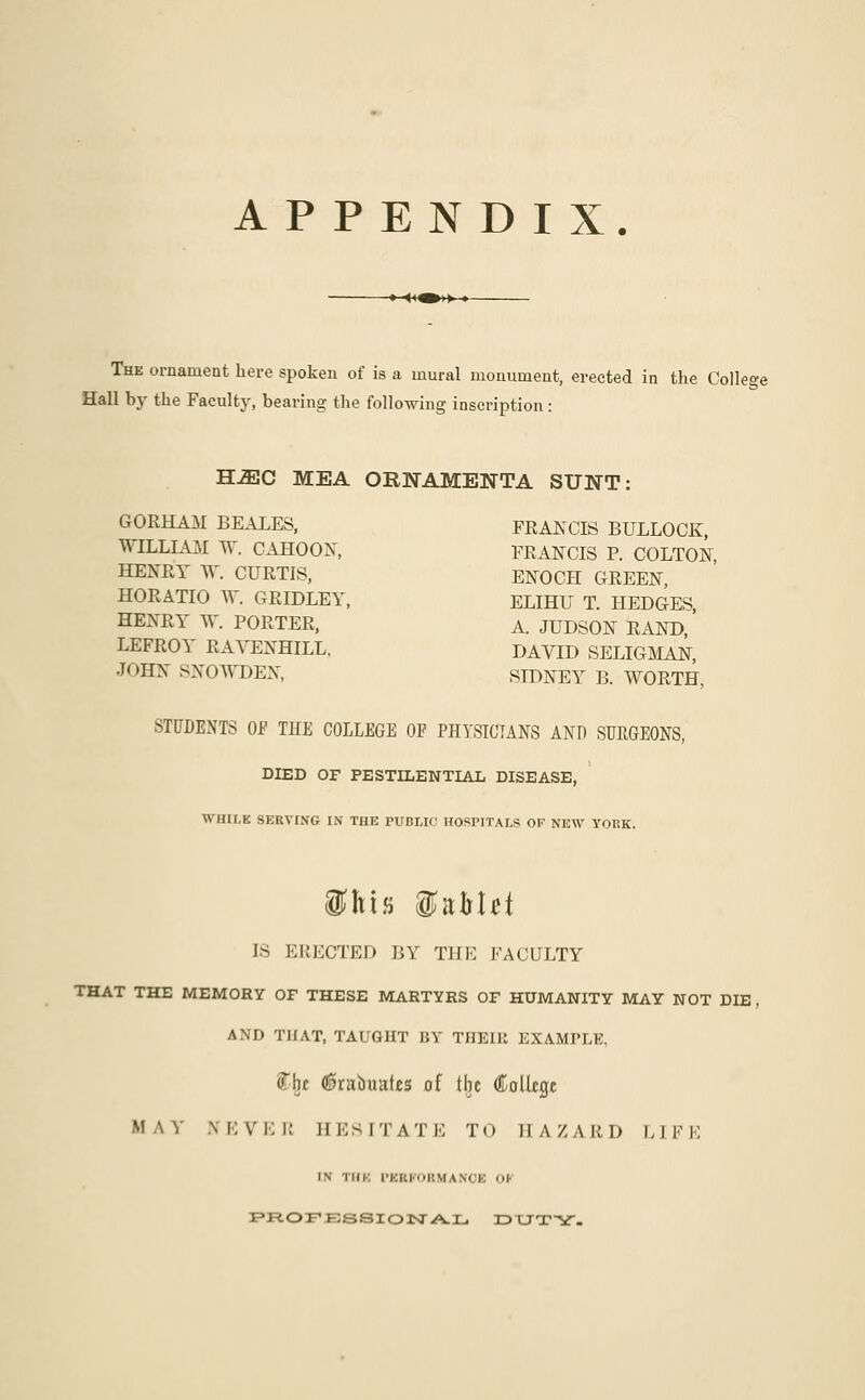 APPENDIX. The ornament here spoken of is a mural monument, erected in the College Hall by the Faculty, bearing the following inscription: ~SMC MEA ORNAMENTA SUNT: GORHAM BEALES, FRANCIS BULLOCK, WILLL\M W. CAHOON, FRANCIS P. COLTON HENRY W. CURTIS, ENOCH GREEN, HORATIO W. GRIDLEY, ELIHU T. HEDGES, HENRY W. PORTER, A. JUDSON RAND, LEFROY RAYENHILL, DAVID SELIGMAN, JOHN SXOWDEX, SIDNEY B. WORTH, STUDENTS Of THE COLLEGE OF PHYSICIANS AND SURGEONS, DIED OF PESTDLENTIAL DISEASE, WHILE SERVING IN THE PUBLIC HOSPITALS OF NEW YOKK. f his §MH IS ERECTED BY Till-: FACULTY THAT THE MEMORY OF THESE MARTYRS OF HUMANITY MAY NOT DIE , AND THAT, TAUGHT BY THEIK EXAMPLE. ff-fec (Srabuatcs of the College M A V \ K V E i: EE81 'I' A '1' E To 11 A X A R D 1,1 F E is ini. PXBFOBMANOfl 01 PROFESSIONAL DUTY.