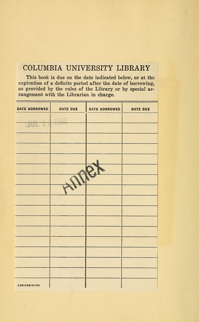 COLUMBIA UNIVERSITY LIBRARY This book is due on the date indicated below, or at the expiration of a definite period after the date of borrowing, as provided by the rules of the Library or by special ar- rangement with the Librarian in charge. DATE BORROWED DATE DUE DATE BORROWED DATE DUE -*! iA & ^ $j <* C2S(239)M100