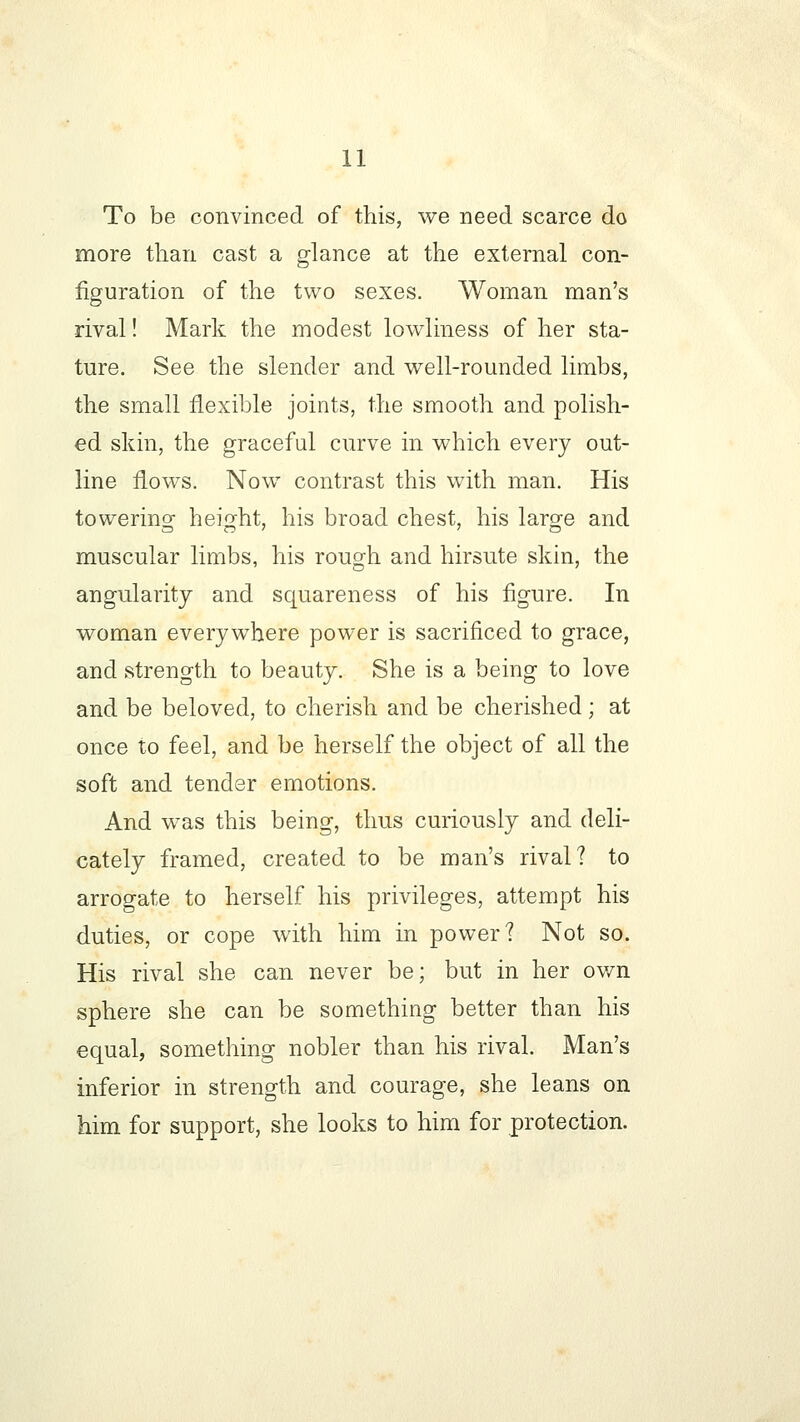 To be convinced of this, we need scarce do more than cast a glance at the external con- figuration of the two sexes. Woman man's rival! Mark the modest lowliness of her sta- ture. See the slender and well-rounded limbs, the small flexible joints, the smooth and polish- ed skin, the graceful curve in which every out- line flows. Now contrast this with man. His towering height, his broad chest, his large and DO' ' D muscular limbs, his rough and hirsute skin, the angularity and squareness of his figure. In woman everywhere power is sacrificed to grace, and strength to beauty. She is a being to love and be beloved, to cherish and be cherished ; at once to feel, and be herself the object of all the soft and tender emotions. And was this being, thus curiously and deli- cately framed, created to be man's rival? to arrogate to herself his privileges, attempt his duties, or cope with him in power? Not so. His rival she can never be; but in her own sphere she can be something better than his equal, something nobler than his rival. Man's inferior in strength and courage, she leans on him for support, she looks to him for protection.