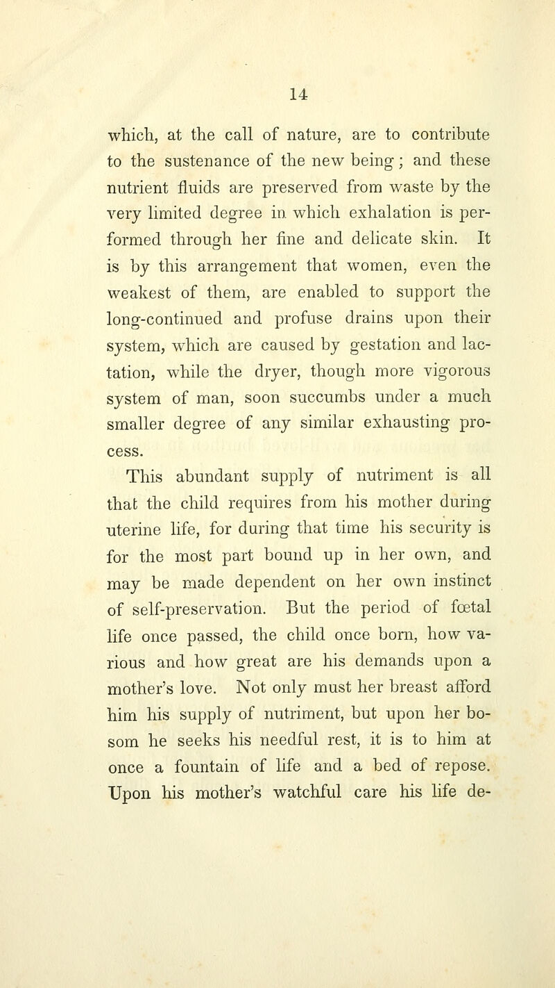 which, at the call of nature, are to contribute to the sustenance of the new being-; and these nutrient fluids are preserved from waste by the very limited degree in which exhalation is per- formed through her fine and delicate skin. It is by this arrangement that women, even the weakest of them, are enabled to support the long-continued and profuse drains upon their system, which are caused by gestation and lac- tation, while the dryer, though more vigorous system of man, soon succumbs under a much smaller degree of any similar exhausting pro- cess. This abundant supply of nutriment is all that the child requires from his mother during uterine life, for during that time his security is for the most part bound up in her own, and may be made dependent on her own instinct of self-preservation. But the period of foetal life once passed, the child once born, how va- rious and how great are his demands upon a mother's love. Not only must her breast afford him his supply of nutriment, but upon her bo- som he seeks his needful rest, it is to him at once a fountain of life and a bed of repose. Upon his mother's watchful care his life de-