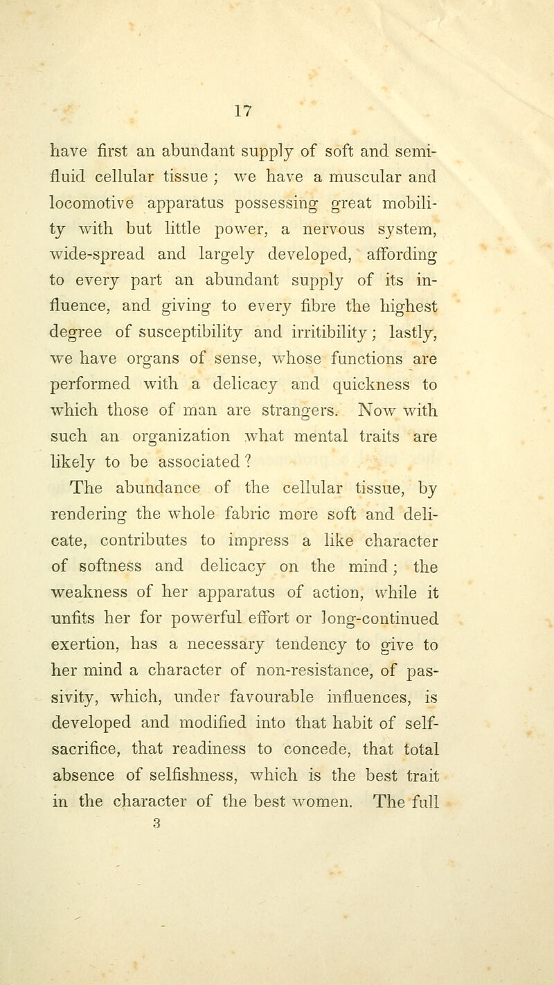 have first an abundant supply of soft and semi- fluid cellular tissue ; we have a muscular and locomotive apparatus possessing great mobili- ty with but little power, a nervous system, wide-spread and largely developed, affording to every part an abundant supply of its in- fluence, and giving to every fibre the highest degree of susceptibility and irritibility; lastly, we have organs of sense, whose functions are performed with a delicacy and quickness to which those of man are strangers. Now with such an organization what mental traits are likely to be associated 1 The abundance of the cellular tissue, by rendering the whole fabric more soft and deli- cate, contributes to impress a like character of softness and delicacy on the mind; the weakness of her apparatus of action, while it unfits her for powerful effort or long-continued exertion, has a necessary tendency to give to her mind a character of non-resistance, of pas- sivity, which, under favourable influences, is developed and modified into that habit of self- sacrifice, that readiness to concede, that total absence of selfishness, which is the best trait in the character of the best women. The full 3