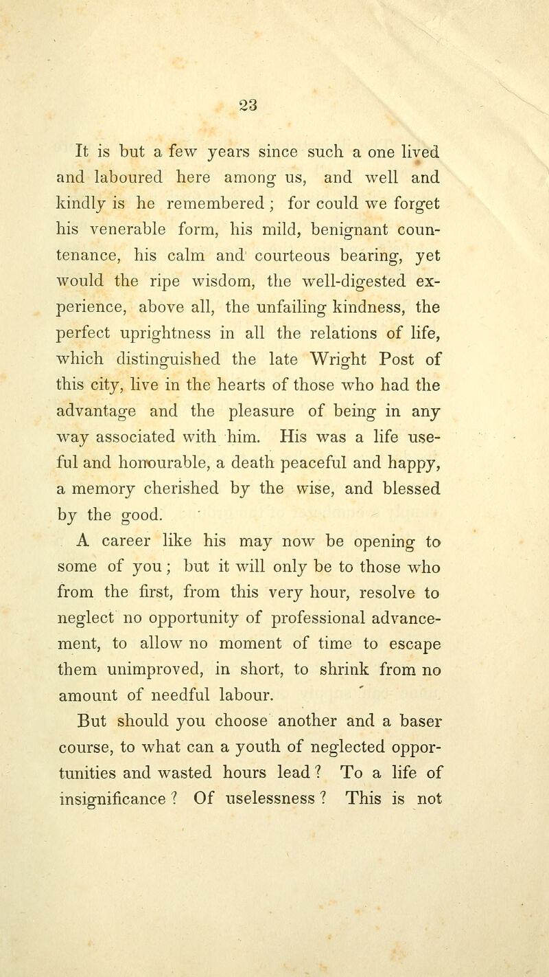 It is but a few years since such a one lived and laboured here among us, and well and kindly is he remembered ; for could we forget his venerable form, his mild, benignant coun- tenance, his calm and courteous bearing, yet would the ripe wisdom, the well-digested ex- perience, above all, the unfailing kindness, the perfect uprightness in all the relations of life, which distinguished the late Wright Post of this city, live in the hearts of those who had the advantage and the pleasure of being in any way associated with him. His was a life use- ful and honourable, a death peaceful and happy, a memory cherished by the wise, and blessed by the good. A career like his may now be opening to some of you; but it will only be to those who from the first, from this very hour, resolve to neglect no opportunity of professional advance- ment, to allow no moment of time to escape them unimproved, in short, to shrink from no amount of needful labour. But should you choose another and a baser course, to what can a youth of neglected oppor- tunities and wasted hours lead ? To a life of insignificance ? Of uselessness ? This is not