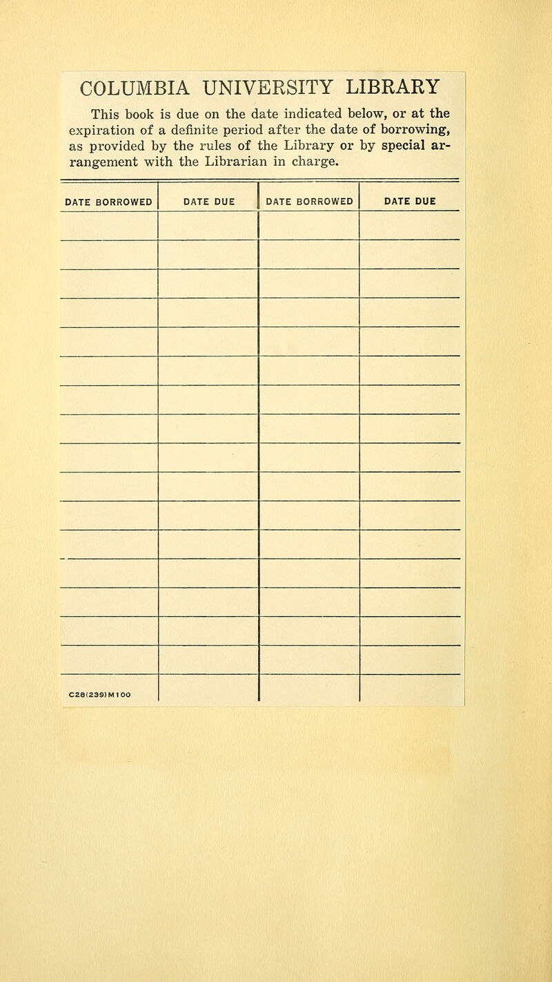 COLUMBIA UNIVERSITY LIBRARY This book is due on the date indicated below, or at the expiration of a definite period after the date of borrowing, as provided by the rules of the Library or by special ar- rangement with the Librarian in charge. DATE BORROWED DATE DUE DATE BORROWED DATE DUE C28(239)MI00