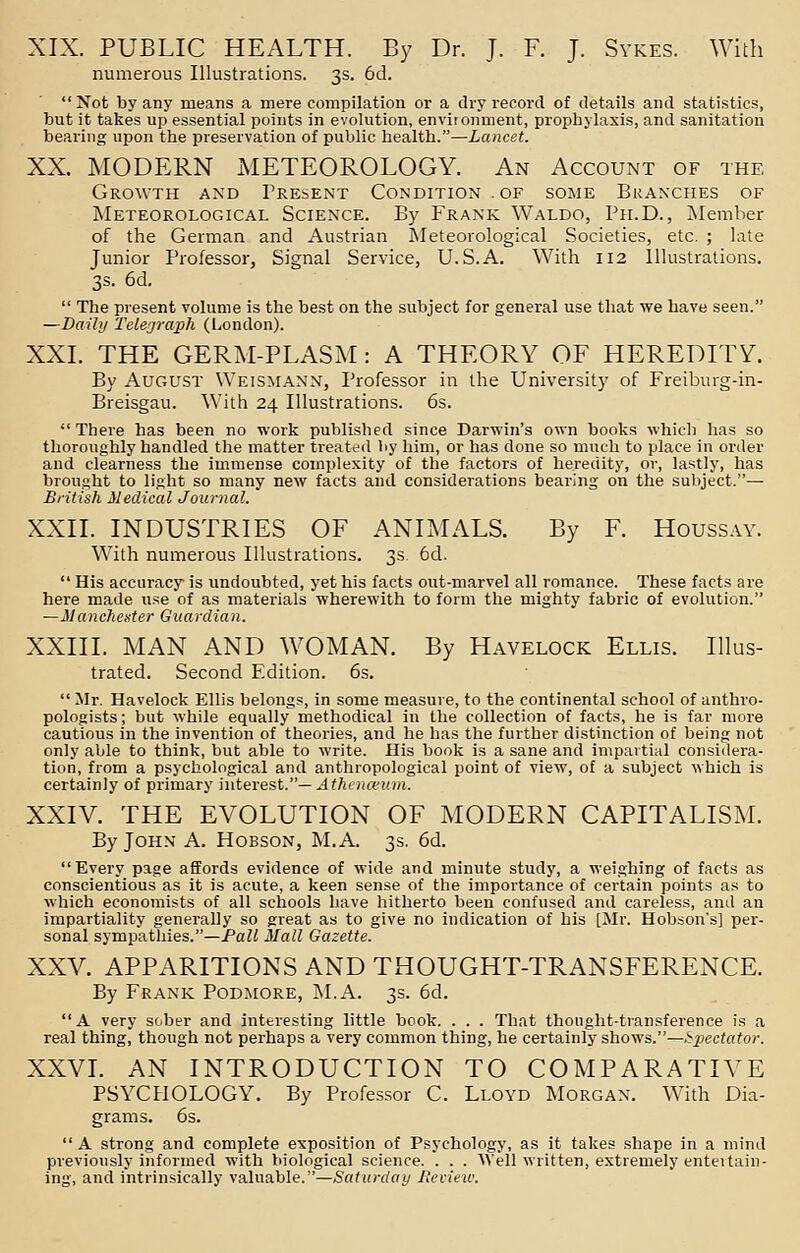 XIX. PUBLIC HEALTH. By Dr. J. F. J. Sykes. With numerous Illustrations. 3s. 6d. Not by any means a mere compilation or a dry record, of details and statistics, but it takes up essential points in evolution, environment, prophylaxis, and sanitation bearing upon the preservation of public health.—Lancet. XX. MODERN METEOROLOGY. An Account of the Growth and Present Condition of some Branches of Meteorological Science. By Frank Waldo, Ph.D., Member of the German and Austrian Meteorological Societies, etc. ; late Junior Professor, Signal Service, U.S.A. With 112 Illustrations. 3s. 6d.  The present volume is the best on the subject for general use that we have seen. —Daily Telegraph (London). XXI. THE GERM-PLASM: A THEORY OF HEREDITY. By August Weismann, Professor in the University of Freiburg-in- Breisgau. With 24 Illustrations. 6s.  There has been no work published since Darwin's own books which has so thoroughly handled the matter treated by him, or has done so much to place in order and clearness the immense complexity of the factors of heredity, or, lastly, has brought to light so many new facts and considerations bearing on the subject.— British Medical Journal. XXII. INDUSTRIES OF ANIMALS. By F. Houssay. With numerous Illustrations. 3s. 6d.  His accuracy is undoubted, yet his facts out-marvel all romance. These facts are here made use of as materials wherewith to form the mighty fabric of evolution. —Manchester Guardian. XXIII. MAN AND WOMAN. By Havelock Ellis. Illus- trated. Second Edition. 6s.  Mr. Havelock Ellis belongs, in some measure, to the continental school of anthro- pologists ; but while equally methodical in the collection of facts, he is far more cautious in the invention of theories, and he has the further distinction of being not only able to think, but able to write. His book is a sane and impartial considera- tion, from a psychological and anthropological point of view, of a subject which is certainly of primary interest.— Athenceum. XXIV. THE EVOLUTION OF MODERN CAPITALISM. By John A. Hobson, M.A. 3s. 6d. Every page affords evidence of wide and minute study, a weighing of facts as conscientious as it is acute, a keen sense of the importance of certain points as to which economists of all schools have hitherto been confused and careless, and an impartiality generally so great as to give no indication of his [Mr. Hobson's] per- sonal sympathies.—Pall Mall Gazette. XXV. APPARITIONS AND THOUGHT-TRANSFERENCE. By Frank Podmore, M.A. 3s. 6d. A very sober and interesting little book. . . . That thought-transference is a real thing, though not perhaps a very common thing, he certainly shows.—Spectator. XXVI. AN INTRODUCTION TO COMPARATIVE PSYCHOLOGY. By Professor C. Lloyd Morgan. With Dia- grams. 6s.  A strong and complete exposition of Psychology, as it takes shape in a mind previously informed with biological science. . . . Well written, extremely entertain- ing, and intrinsically valuable.—Saturday Review.